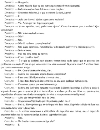 PACIENTE: — O segundo.
DOUTORA: — Como poderia doar-se aos outros não estando bem fisicamente?
PACIENTE: — Podemos nos lembrar deles em nossas orações.
DOUTORA: — Em outras palavras, é o que a senhora faz aqui, agora?
PACIENTE: — É.
DOUTORA: — Acha que isto vai ajudar algum outro paciente?
PACIENTE: — Vai. Acho que vai. Espero que ajude.
DOUTORA: — Na sua opinião, como poderiamos ajudar? Como é o morrer para a senhora? Que
sentido tem?
PACIENTE: — Não tenho medo de morrer.
DOUTORA: — Não?
PACIENTE: — Não.
DOUTORA: — Não há nenhuma conotação ruim?
PACIENTE: — Não quero dizer isso. Naturalmente, todo mundo quer viver o máximo possível.
DOUTORA: — Naturalmente.
PACIENTE: — Mas não teria medo de morrer.
DOUTORA: — Como conciliar isto?
CAPELÃO: — É o que eu admirei, não estamos comunicando nada senão que as pessoas têm
problemas realmente. Pensa no que vai acontecer se vier a morrer? Já pensou nisso? A senhora disse
que conversou com sua amiga.
PACIENTE: — Foi. Conversamos sobre isso, sim.
CAPELÃO: — poderia nos transmitir alguns desses sentimentos?
PACIENTE: — É um tanto difícil para mim, o senhor sabe...
CAPELÃO: — É mais fácil falar com ela sobre isso do que com qualquer outra pessoa.
PACIENTE: — Com outra pessoa que você não conheça.
CAPELÃO: — poderia lhe fazer uma pergunta relacionada a quanto sua doença a afetou -e esta é a
segunda doença, pois a senhora já teve tuberculose, a senhora perdeu sua filha —, quanto estas
experiências afetaram sua atitude com respeito à vida e a seus pensamentos religiosos?
PACIENTE: — Acho que me aproximei mais de Deus.
CAPELÃO: — De que modo? Sentindo que Ele poderia ajudar, ou...?
PACIENTE: — Pois é. Sinto apenas que me coloquei em Suas mãos. Dependería Dele eu ficar boa
novamente, levar uma vida normal.
CAPELÃO: — A senhora mencionou a dificuldade de depender dos outros, mas é capaz de
encontrar muito auxílio nesta sua amiga. É difícil depender de Deus?
PACIENTE: — Não.
CAPELÃO: — Ele é mais como essa sua amiga, não?
PACIENTE: — É!
 
