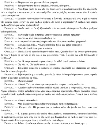 DOUTORA: — Da próxima vez, puxe um deles e pergunte.
PACIENTE: — Sei que o tempo deles é precioso. Portanto, não quero...
CAPELÃO: — Não difere muito do que ela nos disse sobre seus relacionamentos. Ela não impõe
nada a ninguém, e tomar o tempo de outrem significa uma imposição, a menos que se sinta à vontade
com a outra pessoa.
DOUTORA: — A menos que o tumor cresça tanto e fique tão insuportável a dor, e que a senhora
não aguente mais, certo? De que médico gostaria de ouvir a explicação? A senhora tem vários
médicos? Com qual deles se dá melhor?
PACIENTE: — Confio muito no Dr. Q. Quando ele entra no quarto, sinto que me fará bem qualquer
coisa que disser.
DOUTORA: — Talvez ele esteja esperando uma brecha para a senhora perguntar.
PACIENTE: — Sempre me senti assim em relação a ele.
DOUTORA: — Acha possível que esteja esperando uma dica para a senhora perguntar?
PACIENTE: — Bem, não sei. Não... Provavelmente me dirá o que achar necessário.
DOUTORA: — Mas não é suficiente para a senhora.
CAPELÃO: — Ela diz isto no sentido de querer saber mais. Quando disse “se tivesse pouco tempo
de vida”, fiquei na dúvida se era isto o que preocupava você. É assim que está formulando o
problema?
DOUTORA: — Sra. S., o que considera pouco tempo de vida? Isso é bastante relativo.
PACIENTE: — Oh, não sei. Diría seis meses ou um ano.
CAPELÃO: — Em outras situações, a senhora se sentiría igualmente tão interessada em saber?
Esse foi o exemplo que deu.
PACIENTE: — Seja o que for que eu tenha, gostaria de saber. Acho que há pessoas a quem se pode
contar, e há outras a quem não se pode.
DOUTORA: — O que mudaria?
PACIENTE: — Não sei. Talvez tentasse apenas aproveitar um pouco mais os dias, se...
DOUTORA: — A senhora sabe que nenhum médico poderá lhe dizer o tempo exato. Não se sabe...
Alguns médicos, porém, calculam bem e dão uma estimativa aproximada. Alguns pacientes entram
numa depressão terrível e não conseguem aproveitar um só dia depois disso. O que é que a senhora
acha?
PACIENTE: — Não me incomodaria.
DOUTORA: — Mas a senhora compreende por que alguns médicos têm receio?
PACIENTE: — Compreendo. Há pessoas que poderíam saltar da janela ou fazer uma cena
dramática.
DOUTORA: — É, algumas pessoas são assim. Mas a senhora, aparentemente, vem martelando isso
há muito tempo, porque sabe onde tem os pés. Acho que deveria dizer ao médico, conversar com ele.
Simplesmente deixe a passagem livre e veja até onde pode chegar.
PACIENTE: — Talvez ele ache que não devo saber exatamente o que tenho, isto é, que...
 
