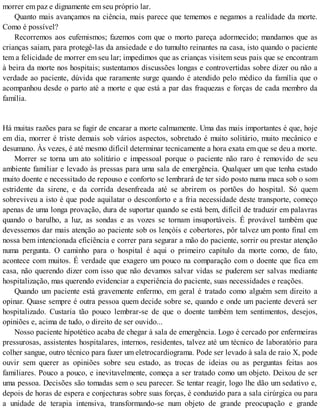 morrer em paz e dignamente em seu próprio lar.
Quanto mais avançamos na ciência, mais parece que tememos e negamos a realidade da morte.
Como é possível?
Recorremos aos eufemismos; fazemos com que o morto pareça adormecido; mandamos que as
crianças saiam, para protegê-las da ansiedade e do tumulto reinantes na casa, isto quando o paciente
tem a felicidade de morrer em seu lar; impedimos que as crianças visitem seus pais que se encontram
à beira da morte nos hospitais; sustentamos discussões longas e controvertidas sobre dizer ou não a
verdade ao paciente, dúvida que raramente surge quando é atendido pelo médico da família que o
acompanhou desde o parto até a morte e que está a par das fraquezas e forças de cada membro da
família.
Há muitas razões para se fugir de encarar a morte calmamente. Uma das mais importantes é que, hoje
em dia, morrer é triste demais sob vários aspectos, sobretudo é muito solitário, muito mecânico e
desumano. Às vezes, é até mesmo difícil determinar tecnicamente a hora exata em que se deu a morte.
Morrer se torna um ato solitário e impessoal porque o paciente não raro é removido de seu
ambiente familiar e levado às pressas para uma sala de emergência. Qualquer um que tenha estado
muito doente e necessitado de repouso e conforto se lembrará de ter sido posto numa maca sob o som
estridente da sirene, e da corrida desenfreada até se abrirem os portões do hospital. Só quem
sobreviveu a isto é que pode aquilatar o desconforto e a fria necessidade deste transporte, começo
apenas de uma longa provação, dura de suportar quando se está bem, difícil de traduzir em palavras
quando o barulho, a luz, as sondas e as vozes se tornam insuportáveis. É provável também que
devessemos dar mais atenção ao paciente sob os lençóis e cobertores, pôr talvez um ponto final em
nossa bem intencionada eficiência e correr para segurar a mão do paciente, sorrir ou prestar atenção
numa pergunta. O caminho para o hospital é aqui o primeiro capítulo da morte como, de fato,
acontece com muitos. É verdade que exagero um pouco na comparação com o doente que fica em
casa, não querendo dizer com isso que não devamos salvar vidas se puderem ser salvas mediante
hospitalização, mas querendo evidenciar a experiência do paciente, suas necessidades e reações.
Quando um paciente está gravemente enfermo, em geral é tratado como alguém sem direito a
opinar. Quase sempre é outra pessoa quem decide sobre se, quando e onde um paciente deverá ser
hospitalizado. Custaria tão pouco lembrar-se de que o doente também tem sentimentos, desejos,
opiniões e, acima de tudo, o direito de ser ouvido...
Nosso paciente hipotético acaba de chegar à sala de emergência. Logo é cercado por enfermeiras
pressurosas, assistentes hospitalares, internos, residentes, talvez até um técnico de laboratório para
colher sangue, outro técnico para fazer um eletrocardiograma. Pode ser levado à sala de raio X, pode
ouvir sem querer as opiniões sobre seu estado, as trocas de ideias ou as perguntas feitas aos
familiares. Pouco a pouco, e inevitavelmente, começa a ser tratado como um objeto. Deixou de ser
uma pessoa. Decisões são tomadas sem o seu parecer. Se tentar reagir, logo lhe dão um sedativo e,
depois de horas de espera e conjecturas sobre suas forças, é conduzido para a sala cirúrgica ou para
a unidade de terapia intensiva, transformando-se num objeto de grande preocupação e grande
 