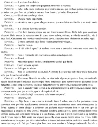 CAPELÃO: — A senhora descobriría.
DOUTORA: — A gente tem sempre que perguntar para obter a resposta.
PACIENTE: — Sabe, tinha muita confiança no primeiro médico, que conheci quando vim para cá a
primeira vez, para fazer os primeiros exames. Isso, desde o primeiro dia que o vi.
CAPELÃO: — Eis aí uma confiança plena.
DOUTORA: — O que é muito importante.
PACIENTE: — Acontece que a gente chega em casa, tem o médico da família e se sente muito
ligada a ele.
DOUTORA: — E a senhora o perdeu também.
PACIENTE: — Foi duro demais porque era um homem maravilhoso. Tinha tudo para continuar
vivendo! Tinha menos de sessenta anos. E, como vocês sabem, é claro, a vida de um médico não é
nada fácil. Certamente não se cuidava muito como devia. Seus pacientes vinham em primeiro lugar.
DOUTORA: — Como a senhora! Seus filhos vinham em primeiro lugar...
PACIENTE: — Sempre vieram.
DOUTORA: — E foi difícil agora? A senhora veio para a entrevista com uma certa dose de
cautela.
PACIENTE: — Pois é, realmente não estava muito entusiasmada para vir.
DOUTORA: — Eu sei.
PACIENTE: — Mas então pensei melhor, simplesmente decidi que devia.
CAPELÃO: — Como se sente agora?
PACIENTE: — Feliz por ter vindo.
DOUTORA: — Não foi tão horrível assim, foi? A senhora disse que não sabe falar muito bem, mas
acho que fez um belo trabalho.
CAPELÃO: — Concordo. Gostaria de saber se não teria alguma pergunta a fazer, aproveitando
aquela deixa de que os médicos estão sempre muito apressados para permitir que os pacientes façam
perguntas. Temos tempo de sobra, se quiser perguntar sobre a entrevista, ou qualquer outra coisa.
PACIENTE: — Pois é, quando vocês vieram e me explicaram sobre a entrevista, não entendi muito
bem o que seria, para que serviría, qual a ideia principal, etc.
CAPELÃO: — A conferência já respondeu, pelo menos em parte?
PACIENTE: — Em parte, sim.
DOUTORA: — Veja bem, o que estamos tentando fazer é saber, através dos pacientes, como
conversar com pessoas absolutamente estranhas que não encontramos antes, nem conhecemos de
forma alguma; é tentar chegar a conhecer um paciente razoavelmente bem e ver que tipo de
necessidades e anseios ele tem. Depois, procurar atender a estes anseios, como aprendi muito com a
senhora agora, que sabe muito bem qual é a sua doença, sabe que é grave e sabe que já se espalhou
em diversos lugares. Não creio que alguém possa lhe dizer quanto tempo ainda vai viver. Estão
tentando um novo regime que talvez não tenham testado ainda com outros pacientes, mas depositam
muita esperança nele. Sei que é um regime bem ruim para a senhora. Acho que todos estão fazendo o
 