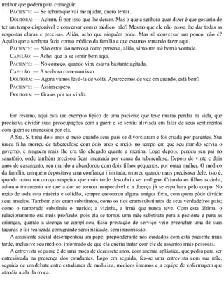 melhor que podem para conseguir.
PACIENTE: — Se acham que vai me ajudar, quero tentar.
DOUTORA: — Acham. É por isso que lhe deram. Mas o que a senhora quer dizer é que gostaria de
ter um tempo disponível e conversar com o médico, não? Mesmo que ele não possa lhe dar todas as
respostas claras e precisas. Aliás, acho que ninguém pode. Mas só conversar um pouco, não é?
Aquilo que a senhora fazia com o médico da família e que estamos tentando fazer aqui.
PACIENTE: — Não estou tão nervosa como pensava, aliás, sinto-me até bem à vontade.
CAPELÃO: — Achei que ia se sentir bem aqui.
PACIENTE: — No começo, quando vim, estava bastante agitada.
CAPELÃO: — A senhora comentou isso.
DOUTORA: — Agora vamos levá-la de volta. Aparecemos de vez em quando, está bem?
PACIENTE: — Assim espero.
DOUTORA: — Gratos por ter vindo.
Em resumo, aqui está um exemplo típico de uma paciente que teve muitas perdas na vida, que
precisava dividir suas preocupações com alguém e se sentiu aliviada em falar de seus sentimentos
com quem se interessou por ela.
A Sra. S. tinha dois anos e meio quando seus pais se divorciaram e foi criada por parentes. Sua
única filha morreu de tuberculose com dois anos e meio, no tempo em que seu marido servia o
governo, e ninguém mais lhe era tão chegado quanto a menina. Logo depois, perdeu seu pai no
sanatório, onde também precisou ficar internada por causa da tuberculose. Depois de vinte e dois
anos de casamento, seu marido a abandonou com dois filhos pequenos, por outra mulher. O médico
da família, em quem depositava uma confiança ilimitada, morreu quando mais precisava dele, isto é,
quando notou um caroço suspeito, que mais tarde descobriu ser maligno. Criando os filhos sozinha,
adiou o tratamento até que a dor se tornou insuportável e a doença já se espalhara pelo corpo. No
meio de toda esta miséria e solidão, sempre encontrou alguns amigos fiéis, com quem pôde dividir
seus anseios. Também eles eram substitutos, como os tios eram substitutos de seus verdadeiros pais;
como o namorado substituiu o marido; a vizinha, a irmã que nunca teve. Com esta última, o
relacionamento era mais profundo, pois ela se tornou uma mãe substituta para a paciente e para as
crianças, quando a doença se complicou. Essa prestação de serviço veio preencher uma de suas
lacunas e foi realizada com grande sensibilidade, sem intromissão.
A assistente social desempenhou um papel preponderante nos cuidados com esta paciente mais
tarde, inclusive seu médico, informado de que ela queria tratar com ele de assuntos mais pessoais.
A entrevista seguinte é de uma moça de dezessete anos, com anemia aplástica, que pediu para ser
entrevistada na presença dos estudantes. Logo em seguida, fez-se uma entrevista com sua mãe,
seguida de um debate entre estudantes de medicina, médicos internos e a equipe de enfermagem que
atendia a ala da moça.
 