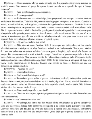 DOUTORA: — Estou querendo aliviar você, portanto nos diga quando estiver muito cansada ou
sentindo dores. Quer contar ao grupo há quanto tempo está doente e quando foi que a doença
começou?
PACIENTE: — Bem, simplesmente apareceu em mim.
DOUTORA: — E como apareceu?
PACIENTE: — Estávamos num encontro da igreja na pequena cidade em que vivíamos, onde eu
participava das reuniões. Tínhamos ido jantar na escola; peguei meu prato e me sentei. Comecei a
tremer, a sentir calafrios, a ficar gelada, com uma dor aguda no lado esquerdo. Então me levaram
para a casa do pastor e me puseram na cama. A dor continuava aumentando e eu ficava cada vez mais
fria. Aí o pastor chamou o médico da família, que diagnosticou crise de apendicite. Levaram-me para
o hospital e a dor parecia passar, como se fosse desaparecendo por si mesma. Fizeram uma série de
exames e constataram que não era apendicite. Mandaram-me de volta para casa com o resto do
pessoal. Tudo correu bem por algumas semanas e voltei à escola.
ESTUDANTE: — O que você achava que tinha?
PACIENTE: — Não sabia de nada. Continuei indo à escola por uns quinze dias, até que um dia
adoeci de verdade e rolei pelas escadas. Sentia-me muito fraca e desfalecendo. Chamaram o médico
de casa, que achou que eu estava anêmica. Levou-me para o hospital, onde tomei três frascos de
sangue. Foi quando comecei a sentir estas dores aqui. Eram fortes e pensaram que talvez fosse o
baço. Quiseram extraí-lo. Tiraram uma porção de radiografias e tentaram tudo. Continuava tendo
muitos problemas e não sabiam mais o que fazer. O Dr. Y. foi consultado e vim para cá fazer um
exame geral. Internaram-me no hospital, fizeram uma porção de testes e descobriram que era
portadora de anemia aplástica.
ESTUDANTE: — Quando foi isso?
PACIENTE: — Em meados de maio.
DOUTORA: — Qual o sentido disto para você?
PACIENTE: — Eu também queria saber o que era, pois estava perdendo muitas aulas. A dor era
forte e, sabem como é, eu queria descobrir o que era. Assim, fiquei dez dias no hospital, fazendo toda
espécie de exames; então, me disseram o que eu tinha e que não era tão terrível assim. Não tinham a
mínima ideia da causa da minha doença.
DOUTORA: — Disseram-lhe que não era terrível?
PACIENTE: — Disseram a meus pais, que me perguntaram se queria saber de tudo. Disse-lhes que
sim e me contaram.
ESTUDANTE: — Como você recebeu isso?
PACIENTE: — No começo, não sabia, mas aos poucos fui me convencendo de que era desígnio de
Deus que adoecesse, porque tudo acontecera de repente e eu jamais tivera qualquer coisa antes.
Convenci-me de que era desígnio de Deus que adoecesse e ficasse aos Seus cuidados. Ele tomaria
conta de mim e eu não teria com que me preocupar. Quero crer que o que me conservou viva foi
saber de tudo.
 