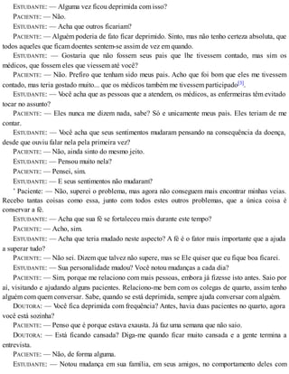 ESTUDANTE: — Alguma vez ficou deprimida com isso?
PACIENTE: — Não.
ESTUDANTE: — Acha que outros ficariam?
PACIENTE: — Alguém poderia de fato ficar deprimido. Sinto, mas não tenho certeza absoluta, que
todos aqueles que ficam doentes sentem-se assim de vez em quando.
ESTUDANTE: — Gostaria que não fossem seus pais que lhe tivessem contado, mas sim os
médicos, que fossem eles que viessem até você?
PACIENTE: — Não. Prefiro que tenham sido meus pais. Acho que foi bom que eles me tivessem
contado, mas teria gostado muito... que os médicos também me tivessem participado[3].
ESTUDANTE: — Você acha que as pessoas que a atendem, os médicos, as enfermeiras têm evitado
tocar no assunto?
PACIENTE: — Eles nunca me dizem nada, sabe? Só e unicamente meus pais. Eles teriam de me
contar.
ESTUDANTE: — Você acha que seus sentimentos mudaram pensando na consequência da doença,
desde que ouviu falar nela pela primeira vez?
PACIENTE: — Não, ainda sinto do mesmo jeito.
ESTUDANTE: — Pensou muito nela?
PACIENTE: — Pensei, sim.
ESTUDANTE: — E seus sentimentos não mudaram?
’ Paciente: — Não, superei o problema, mas agora não conseguem mais encontrar minhas veias.
Recebo tantas coisas como essa, junto com todos estes outros problemas, que a única coisa é
conservar a fé.
ESTUDANTE: — Acha que sua fé se fortaleceu mais durante este tempo?
PACIENTE: — Acho, sim.
ESTUDANTE: — Acha que teria mudado neste aspecto? A fé é o fator mais importante que a ajuda
a superar tudo?
PACIENTE: — Não sei. Dizem que talvez não supere, mas se Ele quiser que eu fique boa ficarei.
ESTUDANTE: — Sua personalidade mudou? Você notou mudanças a cada dia?
PACIENTE: — Sim, porque me relaciono com mais pessoas, embora já fizesse isto antes. Saio por
aí, visitando e ajudando alguns pacientes. Relaciono-me bem com os colegas de quarto, assim tenho
alguém com quem conversar. Sabe, quando se está deprimida, sempre ajuda conversar com alguém.
DOUTORA: — Você fica deprimida com frequência? Antes, havia duas pacientes no quarto, agora
você está sozinha?
PACIENTE: — Penso que é porque estava exausta. Já faz uma semana que não saio.
DOUTORA: — Está ficando cansada? Diga-me quando ficar muito cansada e a gente termina a
entrevista.
PACIENTE: — Não, de forma alguma.
ESTUDANTE: — Notou mudança em sua família, em seus amigos, no comportamento deles com
 