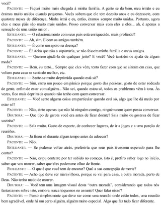 você?
PACIENTE: — Fiquei muito mais chegada à minha família. A gente se dá bem, meu irmão e eu
éramos muito unidos quando pequenos. Vocês sabem que ele tem dezoito anos e eu dezessete, com
quatorze meses de diferença. Minha irmã e eu, então, éramos sempre muito unidas. Portanto, agora
eles e meus pâis são muito mais unidos. Posso conversar mais com eles e eles... ah, é apenas a
sensação de uma união maior .
ESTUDANTE: — O relacionamento com seus pais está enriquecido, mais profundo?
PACIENTE: — Ah, sim. E com os amigos também.
ESTUDANTE: — É como um apoio na doença?
PACIENTE: — É! Acho que não a suportaria, se não fossem minha família e meus amigos.
ESTUDANTE: — Querem ajudá-la de qualquer jeito? E você? Você também os ajuda de algum
modo?
PACIENTE: — Bem, eu tento... Sempre que eles vêm, tento fazer com que se sintam em casa, que
voltem para casa se sentindo melhor, etc.
ESTUDANTE: — Sente-se muito deprimida quando está só?
PACIENTE: — Sim, entro um pouco em pânico porque gosto das pessoas, gosto de estar rodeada
de gente, enfim de estar com alguém... Não sei, quando estou só, todos os problemas vêm à tona. Às
vezes, fico mais deprimida quando não tenho com quem conversar.
ESTUDANTE: — Você sente alguma coisa em particular quando está só, algo que lhe dá medo por
estar só?
PACIENTE: — Não, sinto apenas que não há ninguém comigo, ninguém com quem possa conversar.
DOUTORA: — Que tipo de garota você era antes de ficar doente? Saía muito ou gostava de ficar
sozinha?
PACIENTE: — Saía muito. Gosto de esporte, de conhecer lugares, de ir a jogos e a uma porção de
reuniões.
DOUTORA: — Já ficou só durante algum tempo antes de adoecer?
PACIENTE: — Não.
ESTUDANTE: — Se pudesse voltar atrás, preferiría que seus pais tivessem esperado para lhe
contar?
PACIENTE: — Não, estou contente por ter sabido no começo. Isto é, prefiro saber logo no início,
saber que vou morrer, saber que eles podem me olhar de frente.
ESTUDANTE: — O que é que você tem de encarar? Qual a sua concepção de morte?
PACIENTE: — Acho que deve ser maravilhosa, porque se vai para casa, a outra morada, perto de
Deus. Não tenho medo de morrer.
DOUTORA: — Você tem uma imagem visual desta “outra morada”, considerando que todos nós
fantasiamos sobre isto, embora nunca toquemos no assunto? Quer falar nisso?
PACIENTE: — Penso simplesmente que deve ser como uma reunião onde estão todos, uma reunião
bem agradável, onde há um certo alguém, alguém muito especial. Algo que faz tudo ficar diferente.
 