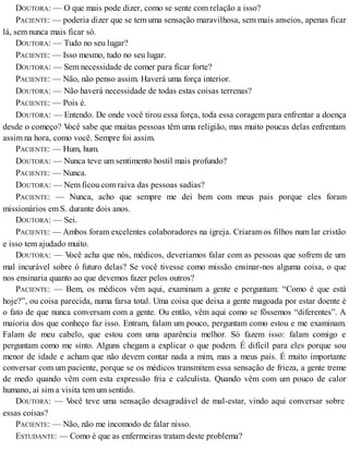DOUTORA: — O que mais pode dizer, como se sente com relação a isso?
PACIENTE: — poderia dizer que se tem uma sensação maravilhosa, sem mais anseios, apenas ficar
lá, sem nunca mais ficar só.
DOUTORA: — Tudo no seu lugar?
PACIENTE: — Isso mesmo, tudo no seu lugar.
DOUTORA: — Sem necessidade de comer para ficar forte?
PACIENTE: — Não, não penso assim. Haverá uma força interior.
DOUTORA: — Não haverá necessidade de todas estas coisas terrenas?
PACIENTE: — Pois é.
DOUTORA: — Entendo. De onde você tirou essa força, toda essa coragem para enfrentar a doença
desde o começo? Você sabe que muitas pessoas têm uma religião, mas muito poucas delas enfrentam
assim na hora, como você. Sempre foi assim.
PACIENTE: — Hum, hum.
DOUTORA: — Nunca teve um sentimento hostil mais profundo?
PACIENTE: — Nunca.
DOUTORA: — Nem ficou com raiva das pessoas sadias?
PACIENTE: — Nunca, acho que sempre me dei bem com meus pais porque eles foram
missionários em S. durante dois anos.
DOUTORA: — Sei.
PACIENTE: — Ambos foram excelentes colaboradores na igreja. Criaram os filhos num lar cristão
e isso tem ajudado muito.
DOUTORA: — Você acha que nós, médicos, deveriamos falar com as pessoas que sofrem de um
mal incurável sobre ó futuro delas? Se você tivesse como missão ensinar-nos alguma coisa, o que
nos ensinaria quanto ao que devemos fazer pelos outros?
PACIENTE: — Bem, os médicos vêm aqui, examinam a gente e perguntam: “Como é que está
hoje?”, ou coisa parecida, numa farsa total. Uma coisa que deixa a gente magoada por estar doente é
o fato de que nunca conversam com a gente. Ou então, vêm aqui como se fôssemos “diferentes”. A
maioria dos que conheço faz isso. Entram, falam um pouco, perguntam como estou e me examinam.
Falam de meu cabelo, que estou com uma aparência melhor. Só fazem isso: falam comigo e
perguntam como me sinto. Alguns chegam a explicar o que podem. É difícil para eles porque sou
menor de idade e acham que não devem contar nada a mim, mas a meus pais. É muito importante
conversar com um paciente, porque se os médicos transmitem essa sensação de frieza, a gente treme
de medo quando vêm com esta expressão fria e calculista. Quando vêm com um pouco de calor
humano, aí sim a visita tem um sentido.
DOUTORA: — Você teve uma sensação desagradável de mal-estar, vindo aqui conversar sobre
essas coisas?
PACIENTE: — Não, não me incomodo de falar nisso.
ESTUDANTE: — Como é que as enfermeiras tratam deste problema?
 