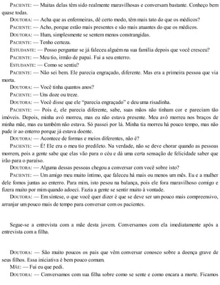 PACIENTE: — Muitas delas têm sido realmente maravilhosas e conversam bastante. Conheço bem
quase todas.
DOUTORA: — Acha que as enfermeiras, dê certo modo, têm mais tato do que os médicos?
PACIENTE: — Acho, porque estão mais presentes e são mais atuantes do que os médicos.
DOUTORA: — Hum, simplesmente se sentem menos constrangidas.
PACIENTE: — Tenho certeza.
ESTUDANTE: — Posso perguntar se já faleceu alguém na sua família depois que você cresceu?
PACIENTE: — Meu tio, irmão de papai. Fui a seu enterro.
ESTUDANTE: — Como se sentiu?
PACIENTE: — Não sei bem. Ele parecia engraçado, diferente. Mas era a primeira pessoa que via
morta.
DOUTORA: — Você tinha quantos anos?
PACIENTE: — Uns doze ou treze.
DOUTORA: — Você disse que ele “parecia engraçado” e deu uma risadinha.
PACIENTE: — Pois é, ele parecia diferente, sabe, suas mãos não tinham cor e pareciam tão
imóveis. Depois, minha avó morreu, mas eu não estava presente. Meu avô morreu nos braços de
minha mãe, mas eu também não estava. Só passei por lá. Minha tia morreu há pouco tempo, mas não
pude ir ao enterro porque já estava doente.
DOUTORA: — Acontece de formas e meios diferentes, não é?
PACIENTE: — É! Ele era o meu tio predileto. Na verdade, não se deve chorar quando as pessoas
morrem, pois a gente sabe que elas vão para o céu e dá uma certa sensação de felicidade saber que
irão para o paraíso.
DOUTORA: — Alguma dessas pessoas chegou a conversar com você sobre isto?
PACIENTE: — Um amigo meu muito íntimo, que faleceu há mais ou menos um mês. Eu e a mulher
dele fomos juntas ao enterro. Para mim, isto pesou na balança, pois ele fora maravilhoso comigo e
fizera muito por mim quando adoeci. Fazia a gente se sentir muito à vontade.
DOUTORA: — Em síntese, o que você quer dizer é que se deve ser um pouco mais compreensivo,
arranjar um pouco mais de tempo para conversar com os pacientes.
Segue-se a entrevista com a mãe desta jovem. Conversamos com ela imediatamente após a
entrevista com a filha.
DOUTORA: — São muito poucos os pais que vêm conversar conosco sobre a doença grave de
seus filhos. Essa iniciativa é bem pouco comum.
MÃE: — Fui eu que pedi.
DOUTORA: — Conversamos com sua filha sobre como se sente e como encara a morte. Ficamos
 