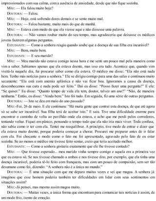 impressionados com sua calma, com a ausência de ansiedade, desde que não fique sozinha.
MÃE: — Ela falou muito hoje?
DOUTORA: — Falou.
MÃE: — Hoje, está sofrendo dores demais e se sente muito mal.
DOUTORA: — Falou bastante, muito mais do que de manhã.
MÃE: — Estava com medo de que ela viesse aqui e não dissesse uma palavra.
DOUTORA: — Não vamos roubar muito do seu tempo, mas agradecería que deixasse os médicos
jovens fazerem algumas perguntas.
ESTUDANTE: — Como a senhora reagiu quando soube que a doença de sua filha era incurável?
MÃE: — Bem, muito bem.
ESTUDANTE: — E seu marido?
MÃE: — Meu marido não estava comigo nessa hora e me senti um pouco mal pela maneira como
vim a saber. Sabíamos apenas que ela estava doente, mas isso era tudo. Acontece que, quando vim
visitá-la naquele dia, fui procurar saber como ela estava. O médico me disse: “Ela não está nada
bem. Tenho más notícias para a senhora.” Ele se dirigiu comigo para uma das salas e continuou muito
secamente: “Ela está com anemia aplástica e não vai ficar boa. Ignoramos a causa da doença,
desconhecemos sua cura e nada pode ser feito.” Daí eu disse: “Posso fazer uma pergunta?” E ele:
“Se quiser.” Eu disse: “Quanto tempo de vida ela tem, doutor, talvez um ano?” “Não, de maneira
nenhuma.” Então, eu disse: “Ainda bem.” Isto foi tudo. Em seguida, fiz uma série de outras perguntas.
DOUTORA: — Isto se deu em maio do ano passado?
MÃE:-Foi, 26 de maio. E ele continuou: “Há muita gente que contrai esta doença, de que até agora
só se sabe ser incurável. Sua filha terá de aceitar isto.” E saiu. Tive uma dificuldade enorme para
encontrar o caminho de volta ao pavilhão onde ela estava, e acho que me perdi pelos corredores,
tentando voltar. Fiquei em pânico, pensando o tempo todo que ela não iria mais viver. Toda confusa,
não sabia como ir ter com ela. Tentei me reequilibrar. A princípio, tive medo de entrar e dizer que
ela estava muito doente, porque poderia começar a chorar. Procurei me preparar antes de ir falar
com ela. Foi chocante o modo como o fato me foi apresentado, agravado pelo fato de eu estar
sozinha. Se ao menos o médico me tivesse feito sentar, creio que teria aceitado melhor.
ESTUDANTE: — Como a senhora gostaria exatamente que ele lhe tivesse contado?
MÃE: — Que tivesse esperado... meu marido vinha sempre comigo e aquela era a primeira vez
que eu estava só. Se nos tivesse chamado a ambos e nos tivesse dito, por exemplo, que ela tinha uma
doença incurável, poderia tê-lo feito com franqueza, mas com um pouco de compaixão, sem ser tão
desumano como foi, dizendo: “A senhora não é a única no mundo.”
DOUTORA: — É uma situação com que me deparo muitas vezes e sei que magoa. A senhora já
imaginou que esse homem poderia também ter dificuldades em lidar com seus sentimentos em
situações assim?
MÃE:-Já pensei, mas mesmo assim magoa muito.
DOUTORA: — Muitas vezes, a única forma que encontram para comunicar tais notícias é assim, de
um modo frio, isento de emoção.
 