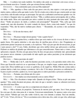 Mãe: — A senhora tem razão também. Um médico não pode se emocionar com essas coisas, e
provavelmente nem deva. Contudo, acho que existem formas melhores.
ESTUDANTE: — Seus sentimentos para com sua filha mudaram?
MÃE: — Não, agradeço a Deus cada dia que passo com ela, mas espero e rezo para que haja
muitos outros, embora saiba que nada é certo. Ela foi criada com a ideia de que a morte pode ser uma
coisa bela e não há nada com que se preocupar. Sei que ela a enfrentará com bravura quando vier. Só
a vi chorar e fraquejar uma vez, quando me disse: “Mãe, a senhora parece preocupada; não se aflija,
não tenho medo. Deus está esperando por mim e cuidará de mim, portanto não temo nada.” Depois
disse: “Tenho um pouco» de medo, a senhora está preocupada?” Respondi: “Não, acho que todo
mundo está, mas não desanime. Se sentir vontade de chorar, chore, como todo mundo.” Ao que ela
respondeu: “Não, não há motivo nenhum para chorar. ’ ’ Resumindo, ela aceitou e nós aceitamos
também.
DOUTORA: —Já faz uns dez meses, não?
MÃE:-Sim.
DOUTORA: — Há pouco tempo deram apenas “vinte e quatro horas”.
MÃE: — Na última quinta-feira, o médico disse que seria muito se ela vivesse de doze a vinte e
quatro horas. Ele queria ministrar a ela uma dose de morfina para aliviar a dor. Perguntamos se
poderiamos pensar um pouco no assunto, e ele replicou: “Não vejo por que não devam aceitar, já que
é para passar a dor!” E saiu. Então, decidimos que séria melhor deixar que aplicassem a morfina.
Pedimos ao médico de plantão que informasse a ele que concordávamos. Nunca mais o vimos, e nem
aplicaram a injeção. Há dias em que passa bem, há dias em que passa realmente mal, apresentando
aos poucos novos sintomas e precisando de tudo aquilo que outros pacientes já me alertaram que
poderia ocorrer.
DOUTORA: — Outros pacientes de onde?
MÃE: — Minha mãe é de P., onde há duzentos pacientes assim, e ela aprendeu muito sobre eles.
Disse que ficam tão sensíveis ao se aproximar o fim que, ao simples toque, sentem muitas dores no
corpo todo. Disse também que os ossos se quebram, só de erguê-los. Minha filha não comeu nada a
semana inteira e tudo isso começa a acontecer. Até o dia 12 de março, procurava as enfermeiras de
lá para cá pelo corredor, ajudava-as, levava água pára os outros pacientes e procurava animá-los.
DOUTORA: — Portanto, este último mês foi o pior.
ESTUDANTE: — Isto mudou seu relacionamento com os outros filhos?
MÃE: — Não. Eles discutiam o tempo todo. Quando ela brigava dizia: “Deixa eu pôr uns panos
quentes.” Eles ainda discutem um pouco, não mais do que o normal e nunca se odiaram (sorrisos),
mas têm sido bons filhos.
ESTUDANTE: — E como é que eles se comportam em relação a ela?
MÃE: — Não a mimam, de propósito. Tratam-na do mesmo jeito que antes. Isso é bom, porque
faz com que ela não sinta pena de si mesma. Conversam naturalmente. Se aparece outra coisa para
fazer, dizem: “Sábado que vem, não venho visitá-la, mas virei durante a semana. Você me entende,
né?” E ela: “Claro, divirta-se.” Ela se acostumou com a ideia mas eles, cada vez que vêm, sabem que
 