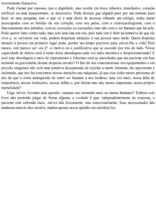 investimento financeiro.
Pode clamar por repouso, paz e dignidade, mas recebe em troca infusões, transfusões, coração
artificial ou uma traqueotomia, se necessário. Pode desejar que alguém pare por um instante para
fazer só uma pergunta, mas o que vê é uma dúzia de pessoas olhando um relógio, todas muito
preocupadas com as batidas de seu coração, com seu pulso, com o eletrocardiograma, com o
funcionamento dos pulmões, com as secreções ou excreções, mas não com o ser humano que há nele.
Pode querer lutar contra tudo, mas será uma luta em vão, pois tudo isto é feito na tentativa de que ele
viva e, se salvarem sua vida, podem dispensar atenções à sua pessoa mais tarde. Quem dispensa
atenção à pessoa em primeiro lugar pode, perder um tempo precioso para salvar-lhe a vida! Pelo
menos, este parece ser -ou é? -o motivo ou a justificativa que se esconde por trás de tudo. Nossa
capacidade de defesa será a razão desta abordagem cada vez mais mecânica e despersonalizada? E
será esta abordagem o meio de reprimirmos e lidarmos com as ansiedades que um paciente em fase
terminal ou gravemente doente desperta em nós? O fato de nos concentrarmos em equipamentos e em
pressão sanguínea não será uma tentativa desesperada de rejeitar a morte iminente, tão apavorante e
incômoda, que nos faz concentrar nossas atenções nas máquinas, já que elas estão menos próximas de
nós do que o rosto amargurado de outro ser humano a nos lembrar, uma vez mais, nossa falta de
onipotência, nossas limitações, nossas falhas e, por último mas não menos importante, nossa própria
mortalidade?
Urge, talvez, levantar uma questão: estamos nos tornando mais ou menos humanos? Embora este
livro não pretenda julgar de forma alguma, a verdade é que, independentemente da resposta, o
paciente está sofrendo mais, -talvez não fisicamente, mas emocionalmente. Suas necessidades não
mudaram através dos séculos, mudou apenas nossa aptidão em satisfazê-las.
 