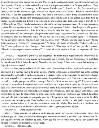 ferimento no osso pode causar esta doença. Mas os médicos daqui disseram que não, que teria de ser
mais recente. Ela tem sentido muitas dores, mas tem suportado muito bem. Sempre pedimos: “Seja
feita a Sua vontade”, achando que se Ele quiser levá-la para Si levará; se não, fará um milagre.
Quase já desistimos de um milagre, embora nos digam para nunca desistir. Sabemos que o melhor
será feito. E quando perguntamos a ela... mas isto é um outro assunto. Bem, disseram para nunca
comentar com ela. Minha filha amadureceu muito neste último ano e tem estado com todo tipo de
mulher -desde aquela que tentou o suicídio até as que contam seus problemas com o marido ou o
problema de ter filhos. Não há nada que ela não saiba, nem pessoas com quem não tenha entrado em
contato. Ela tem aguentado muita coisa. Tem muito que aguentar. A única coisa de que ela não gosta é
de gente querendo esconder coisas dela. Quer saber de tudo. Por isso, contamos. Quando estava se
sentindo muito mal na semana passada, pensamos que tivesse chegado o fim. O doutor nos dizia isso
no corredor, mas ela perguntou logo: “O que foi que ele disse, vou morrer agora?” E respondí:
“Bem, não temos certeza. Ele disse que você está muito mal.” “O que é que ele quer me dar?” Nunca
disse o que era e respondi: “É um analgésico.” “É droga, não quero ser drogada.” “Mas vai aliviar a
dor.” “Não, prefiro aguentar. Não quero ficar viciada.” “Você não vai ficar.” Ao que ela retrucou:
“Mamãe, estou surpresa com a senhora!”'. E nunca desistiu, continua firme, na esperança de ficar
boa.
DOUTORA: — Quer dar a entrevista por encerrada? Só temos meus alguns minutos. Quer contar ao
grupo como a senhora se sente quanto ao tratamento que o hospital lhe tem dispensado, na qualidade
de mãe de uma filha à beira da morte? Naturalmente, seu desejo é ficar com ela o máximo possível.
Aqui ajudaram-na muito?
MÃE: — Bem, no outro hospital, foi muito bom. Eram muito cordiais; aqui, estão sempre muito
atarefados e o serviço não é lá essas coisas. Quando estou aqui, demonstram que estou sempre
atrapalhando, sobretudo o médico residente e o interno. Estou sempre no meio do caminho. Cheguei
até a me esconder no corredor, tentando passar despercebida por eles. Sinto-me como uma ladra,
entrando e saindo, porque me olham como que dizendo: “Você de novo por aqui?”. Passam roçando
por mim e nem falam. É como se estivesse invadindo um campo alheio, como se não devesse estar
aqui. Mas quero ficar pela única razão de que foi minha filha que pediu e nunca havia pedido antes.
Procuro não atrapalhar. Na realidade, sem querer ser convencida, acho que ajudei um bocado. Eles
sentem falta de mão-de-obra; o fato é que nas duas ou três primeiras noites em que minha filha estava
bem mal não sei como teria se arranjado, pois as enfermeiras a evitavam e a uma senhora de idade
que estava no mesmo quarto. Essa senhora teve um ataque cardíaco e não podia sequer usar a
comadre. Várias noites eu é que tive de colocar para ela. Minha filha vomitava e precisava ser
lavada e limpa, mas as enfermeiras não queriam saber. Alguém precisava ajudar.
ESTUDANTE: — Onde a senhora dorme?
MÃE: — Numa cadeira. Na primeira noite, não me deram travesseiro, nem cobertor, nada. Uma
paciente que não usava travesseiro insistiu para que eu o aceitasse e me cobri com meu casaco. No
dia seguinte, trouxe um cobertor de casa. Acho que não devia contar mas, de vez em quando, um
zelador (sorrisos) me traz uma xícara de café.
DOUTORA: — Bom para ele.
 