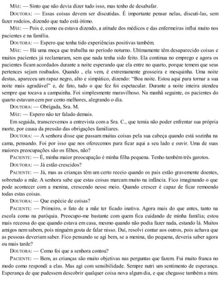 MÃE: — Sinto que não devia dizer tudo isso, mas tenho de desabafar.
DOUTORA: — Essas coisas devem ser discutidas. É importante pensar nelas, discuti-las, sem
fazer rodeios, dizendo que tudo está ótimo.
MÃE: — Pois é, como eu estava dizendo, a atitude dos médicos e das enfermeiras influi muito nos
pacientes e na família.
DOUTORA: — Espero que tenha tido experiências positivas também.
MÃE: — Há uma moça que trabalha no período noturno. Ultimamente têm desaparecido coisas e
muitos pacientes já reclamaram, sem que nada tenha sido feito. Ela continua no emprego e agora os
pacientes ficam acordados durante a noite esperando que ela entre no quarto, porque temem que seus
pertences sejam roubados. Quando , ela vem, é extremamente grosseira e mesquinha. Uma noite
destas, apareceu um rapaz negro, alto e simpático, dizendo: “Boa noite. Estou aqui para tornar a sua
noite mais agradável” e, de fato, tudo o que fez foi espetacular. Durante a noite inteira atendeu
sempre que tocava a campainha. Foi simplesmente maravilhoso. Na manhã seguinte, os pacientes do
quarto estavam cem por cento melhores, alegrando o dia.
DOUTORA: — Obrigada, Sra. M.
MÃE: — Espero não ter falado demais.
Em seguida, transcrevemos a entrevista com a Sra. C., que temia não poder enfrentar sua própria
morte, por causa da pressão das obrigações familiares.
DOUTORA: — A senhora disse que passam muitas coisas pela sua cabeça quando está sozinha na
cama, pensando. Foi por isso que nos oferecemos para ficar aqui a seu lado e ouvir. Uma de suas
maiores preocupações são os filhos, não?
PACIENTE: — É, minha maior preocupação é minha filha pequena. Tenho também três garotos.
DOUTORA: — Já estão crescidos?
PACIENTE: — Já, mas as crianças têm um certo receio quando os pais estão gravemente doentes,
sobretudo a mãe. A senhora sabe que estas coisas marcam muito na infância. Fico imaginando o que
pode acontecer com a menina, crescendo nesse meio. Quando crescer é capaz de ficar remoendo
todas estas coisas.
DOUTORA: — Que espécie de coisas?
PACIENTE: — Primeiro, o fato de a mãe ter ficado inativa. Agora mais do que antes, tanto na
escola como na paróquia. Preocupo-me bastante com quem fica cuidando de minha família; estou
mais receosa do que quando estava em casa, mesmo quando não podia fazer nada, estando lá. Muitos
amigos nem sabem, pois ninguém gosta de falar nisso. Daí, resolvi contar aos outros, pois achava que
as pessoas deveriam saber. Fico pensando se agi bem, se a menina, tão pequena, deveria saber agora
ou mais tarde?
DOUTORA: — Como foi que a senhora contou?
PACIENTE: — Bem, as crianças são muito objetivas nas perguntas que fazem. Fui muito franca no
modo como respondí a elas. Mas agi com sensibilidade. Sempre nutri um sentimento de esperança.
Esperança de que pudessem descobrir qualquer coisa nova algum dia, e que chegasse também a mim.
 