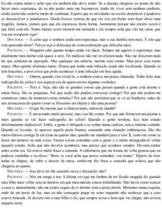 Eu não sentia medo e acho que ela também não deve sentir. Se a doença chegasse ao ponto de não
haver mais esperança, de eu não poder mais me locomover, tendo de viver sem nenhum conforto,
ainda assim não sentiría medo de continuar. Espero que as atividades na escola dominical a ajudem a
se desenvolver e amadurecer. Oxalá tivesse certeza de que ela iria em frente sem fazer disso uma
tragédia. Jamais, jamais quis que ela encarasse desta forma. Justamente porque não encaro assim é
que falei com ela. Tentei muitas vezes mostrar-me animada e ela sempre acha que vão me curar, que
vou me recuperar aqui!
DOUTORA: — É certo que a senhora ainda tem esperança, mas a sua família tem mais. É isto que
está querendo dizer? Talvez seja a diferença de conscientização que dificulta mais.
PACIENTE: — Ninguém sabe quanto tempo ainda vai durar. Sempre me agarrei à esperança, mas
atualmente meu ânimo está quase a zero. Os médicos não me revelaram nada. Não me disseram nada
do que acharam na operação. Mas qualquer um sabería, mesmo sem contar. Meu peso caiu como
nunca. Meu apetite diminuiu muito. Dizem que tenho uma infecção ainda não localizada. Quando se
tem leucemia, a pior coisa que pode acontecer é uma infecção em fase aguda.
DOUTORA: — Ontem, quando vim visitá-la, a senhora estava um pouco chateada. Tinha feito uma
radiografia do cólon e seu aspecto era de quem ouvira algumas verdades.
PACIENTE: — Pois é. Veja, não são as grandes coisas que pesam quando a gente está doente e
muito fraca. São as pequenas. Por que razão não podem conversar comigo? Por que não podem me
comunicar, antes de tomarem certas atitudes? Por que não permitem que se vá ao banheiro, antes de
nos arrancarem do quarto como se fôssemos um objeto e não uma pessoa?
DOUTORA: — O que foi mesmo que a chateou tanto, ontem de manhã?
PACIENTE: — É um assunto muito pessoal, mas vou lhe contar. Por que não fornecem um pijama a
mais quando se vai fazer radiografia do cólon? Quando a gente termina, fica num estado
absolutamente deplorável. Então, a gente é obrigada a se sentar numa cadeira, sem a mínima vontade.
Quando se levanta, só aparece aquela pasta branca, causando uma situação embaraçosa. São tão
maravilhosos comigo lá em cima no quarto mas, quando me mandam para o raio X, sinto-me como se
fosse um número ou uma coisa. Fazem coisas estranhas com a gente e é muito desagradável voltar
naquele estado. Acho que não deveria acontecer, mas parece que acontece sempre. Deviam contar
antes como era. Eu estava muito fraca e cansada. A enfermeira que me trouxe de volta pensou que eu
pudesse caminhar e eu disse: “Bem, se você acha que posso caminhar, vou tentar.” Depois de tirar
todas as chapas, de subir e descer da mesa, sentia-me tão fraca e cansada que achava que não
chegaria ao quarto.
DOUTORA: — Isso deve ter lhe causado raiva e decepção, não?
PACIENTE: — Não me zango à toa. A última vez que me lembro de ter ficado zangada foi quando
meu filho mais velho saiu no horário em que meu marido estava trabalhando. Não havia como trancar
a casa e, naturalmente, não me sentia segura de ir dormir com a porta aberta. Moramos numa esquina,
onde há um poste de luz, mas eu não conseguia pegar no sono enquanto não soubesse que a casa
estava trancada. Já dissera isto a meu filho e ele, que sempre avisa a hora que vai chegar, não avisou
naquela noite.
 