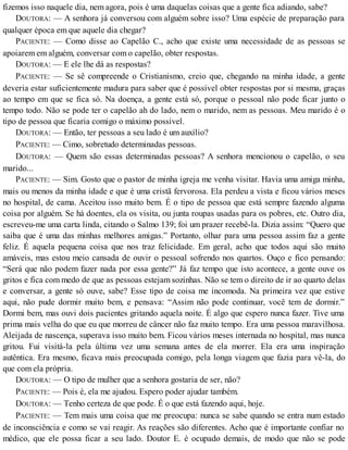 fizemos isso naquele dia, nem agora, pois é uma daquelas coisas que a gente fica adiando, sabe?
DOUTORA: — A senhora já conversou com alguém sobre isso? Uma espécie de preparação para
qualquer época em que aquele dia chegar?
PACIENTE: — Como disse ao Capelão C., acho que existe uma necessidade de as pessoas se
apoiarem em alguém, conversar com o capelão, obter respostas.
DOUTORA: — E ele lhe dá as respostas?
PACIENTE: — Se sê compreende o Cristianismo, creio que, chegando na minha idade, a gente
deveria estar suficientemente madura para saber que é possível obter respostas por si mesma, graças
ao tempo em que se fica só. Na doença, a gente está só, porque o pessoal não pode ficar junto o
tempo todo. Não se pode ter o capelão ah do lado, nem o marido, nem as pessoas. Meu marido é o
tipo de pessoa que ficaria comigo o máximo possível.
DOUTORA: — Então, ter pessoas a seu lado é um auxílio?
PACIENTE: — Cimo, sobretudo determinadas pessoas.
DOUTORA: — Quem são essas determinadas pessoas? A senhora mencionou o capelão, o seu
marido...
PACIENTE: — Sim. Gosto que o pastor de minha igreja me venha visitar. Havia uma amiga minha,
mais ou menos da minha idade e que é uma cristã fervorosa. Ela perdeu a vista e ficou vários meses
no hospital, de cama. Aceitou isso muito bem. É o tipo de pessoa que está sempre fazendo alguma
coisa por alguém. Se há doentes, ela os visita, ou junta roupas usadas para os pobres, etc. Outro dia,
escreveu-me uma carta linda, citando o Salmo 139; foi um prazer recebê-la. Dizia assim: “Quero que
saiba que é uma das minhas melhores amigas.” Portanto, olhar para uma pessoa assim faz a gente
feliz. É aquela pequena coisa que nos traz felicidade. Em geral, acho que todos aqui são muito
amáveis, mas estou meio cansada de ouvir o pessoal sofrendo nos quartos. Ouço e fico pensando:
“Será que não podem fazer nada por essa gente?” Já faz tempo que isto acontece, a gente ouve os
gritos e fica com medo de que as pessoas estejam sozinhas. Não se tem o direito de ir ao quarto delas
e conversar, a gente só ouve, sabe? Esse tipo de coisa me incomoda. Na primeira vez que estive
aqui, não pude dormir muito bem, e pensava: “Assim não pode continuar, você tem de dormir.”
Dormi bem, mas ouvi dois pacientes gritando aquela noite. É algo que espero nunca fazer. Tive uma
prima mais velha do que eu que morreu de câncer não faz muito tempo. Era uma pessoa maravilhosa.
Aleijada de nascença, superava isso muito bem. Ficou vários meses internada no hospital, mas nunca
gritou. Fui visitá-la pela última vez uma semana antes de ela morrer. Ela era uma inspiração
autêntica. Era mesmo, ficava mais preocupada comigo, pela longa viagem que fazia para vê-la, do
que com ela própria.
DOUTORA: — O tipo de mulher que a senhora gostaria de ser, não?
PACIENTE: — Pois é, ela me ajudou. Espero poder ajudar também.
DOUTORA: — Tenho certeza de que pode. É o que está fazendo aqui, hoje.
PACIENTE: — Tem mais uma coisa que me preocupa: nunca se sabe quando se entra num estado
de inconsciência e como se vai reagir. As reações são diferentes. Acho que é importante confiar no
médico, que ele possa ficar a seu lado. Doutor E. é ocupado demais, de modo que não se pode
 