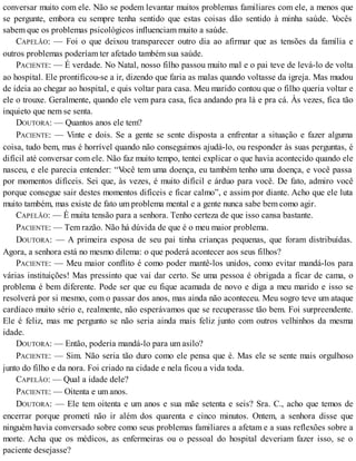 conversar muito com ele. Não se podem levantar muitos problemas familiares com ele, a menos que
se pergunte, embora eu sempre tenha sentido que estas coisas dão sentido à minha saúde. Vocês
sabem que os problemas psicológicos influenciam muito a saúde.
CAPELÃO: — Foi o que deixou transparecer outro dia ao afirmar que as tensões da família e
outros problemas poderíam ter afetado também sua saúde.
PACIENTE: — É verdade. No Natal, nosso filho passou muito mal e o pai teve de levá-lo de volta
ao hospital. Ele prontificou-se a ir, dizendo que faria as malas quando voltasse da igreja. Mas mudou
de ideia ao chegar ao hospital, e quis voltar para casa. Meu marido contou que o filho queria voltar e
ele o trouxe. Geralmente, quando ele vem para casa, fica andando pra lá e pra cá. Às vezes, fica tão
inquieto que nem se senta.
DOUTORA: — Quantos anos ele tem?
PACIENTE: — Vinte e dois. Se a gente se sente disposta a enfrentar a situação e fazer alguma
coisa, tudo bem, mas é horrível quando não conseguimos ajudá-lo, ou responder às suas perguntas, é
difícil até conversar com ele. Não faz muito tempo, tentei explicar o que havia acontecido quando ele
nasceu, e ele parecia entender: “Você tem uma doença, eu também tenho uma doença, e você passa
por momentos difíceis. Sei que, às vezes, é muito difícil e árduo para você. De fato, admiro você
porque consegue sair destes momentos difíceis e ficar calmo”, e assim por diante. Acho que ele luta
muito também, mas existe de fato um problema mental e a gente nunca sabe bem como agir.
CAPELÃO: — É muita tensão para a senhora. Tenho certeza de que isso cansa bastante.
PACIENTE: — Tem razão. Não há dúvida de que é o meu maior problema.
DOUTORA: — A primeira esposa de seu pai tinha crianças pequenas, que foram distribuídas.
Agora, a senhora está no mesmo dilema: o que poderá acontecer aos seus filhos?
PACIENTE: — Meu maior conflito é como poder mantê-los unidos, como evitar mandá-los para
várias instituições! Mas pressinto que vai dar certo. Se uma pessoa é obrigada a ficar de cama, o
problema é bem diferente. Pode ser que eu fique acamada de novo e diga a meu marido e isso se
resolverá por si mesmo, com o passar dos anos, mas ainda não aconteceu. Meu sogro teve um ataque
cardíaco muito sério e, realmente, não esperávamos que se recuperasse tão bem. Foi surpreendente.
Ele é feliz, mas me pergunto se não seria ainda mais feliz junto com outros velhinhos da mesma
idade.
DOUTORA: — Então, poderia mandá-lo para um asilo?
PACIENTE: — Sim. Não seria tão duro como ele pensa que é. Mas ele se sente mais orgulhoso
junto do filho e da nora. Foi criado na cidade e nela ficou a vida toda.
CAPELÃO: — Qual a idade dele?
PACIENTE: — Oitenta e um anos.
DOUTORA: — Ele tem oitenta e um anos e sua mãe setenta e seis? Sra. C., acho que temos de
encerrar porque prometí não ir além dos quarenta e cinco minutos. Ontem, a senhora disse que
ninguém havia conversado sobre como seus problemas familiares a afetam e a suas reflexões sobre a
morte. Acha que os médicos, as enfermeiras ou o pessoal do hospital deveriam fazer isso, se o
paciente desejasse?
 