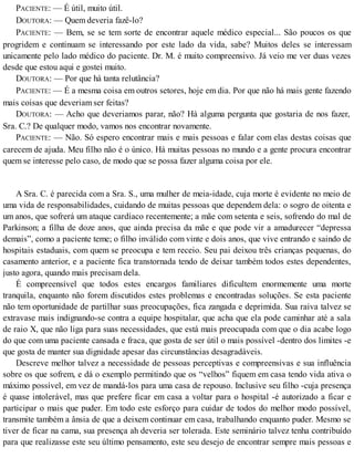 PACIENTE: — É útil, muito útil.
DOUTORA: — Quem deveria fazê-lo?
PACIENTE: — Bem, se se tem sorte de encontrar aquele médico especial... São poucos os que
progridem e continuam se interessando por este lado da vida, sabe? Muitos deles se interessam
unicamente pelo lado médico do paciente. Dr. M. é muito compreensivo. Já veio me ver duas vezes
desde que estou aqui e gostei muito.
DOUTORA: — Por que há tanta relutância?
PACIENTE: — É a mesma coisa em outros setores, hoje em dia. Por que não há mais gente fazendo
mais coisas que deveriam ser feitas?
DOUTORA: — Acho que deveriamos parar, não? Há alguma pergunta que gostaria de nos fazer,
Sra. C.? De qualquer modo, vamos nos encontrar novamente.
PACIENTE: — Não. Só espero encontrar mais e mais pessoas e falar com elas destas coisas que
carecem de ajuda. Meu filho não é o único. Há muitas pessoas no mundo e a gente procura encontrar
quem se interesse pelo caso, de modo que se possa fazer alguma coisa por ele.
A Sra. C. é parecida com a Sra. S., uma mulher de meia-idade, cuja morte é evidente no meio de
uma vida de responsabilidades, cuidando de muitas pessoas que dependem dela: o sogro de oitenta e
um anos, que sofrerá um ataque cardíaco recentemente; a mãe com setenta e seis, sofrendo do mal de
Parkinson; a filha de doze anos, que ainda precisa da mãe e que pode vir a amadurecer “depressa
demais”, como a paciente teme; o filho inválido com vinte e dois anos, que vive entrando e saindo de
hospitais estaduais, com quem se preocupa e tem receio. Seu pai deixou três crianças pequenas, do
casamento anterior, e a paciente fica transtornada tendo de deixar também todos estes dependentes,
justo agora, quando mais precisam dela.
É compreensível que todos estes encargos familiares dificultem enormemente uma morte
tranquila, enquanto não forem discutidos estes problemas e encontradas soluções. Se esta paciente
não tem oportunidade de partilhar suas preocupações, fica zangada e deprimida. Sua raiva talvez se
extravase mais indignando-se contra a equipe hospitalar, que acha que ela pode caminhar até a sala
de raio X, que não liga para suas necessidades, que está mais preocupada com que o dia acabe logo
do que com uma paciente cansada e fraca, que gosta de ser útil o mais possível -dentro dos limites -e
que gosta de manter sua dignidade apesar das circunstâncias desagradáveis.
Descreve melhor talvez a necessidade de pessoas perceptivas e compreensivas e sua influência
sobre os que sofrem, e dá o exemplo permitindo que os “velhos” fiquem em casa tendo vida ativa o
máximo possível, em vez de mandá-los para uma casa de repouso. Inclusive seu filho -cuja presença
é quase intolerável, mas que prefere ficar em casa a voltar para o hospital -é autorizado a ficar e
participar o mais que puder. Em todo este esforço para cuidar de todos do melhor modo possível,
transmite também a ânsia de que a deixem continuar em casa, trabalhando enquanto puder. Mesmo se
tiver de ficar na cama, sua presença ah deveria ser tolerada. Este seminário talvez tenha contribuído
para que realizasse este seu último pensamento, este seu desejo de encontrar sempre mais pessoas e
 
