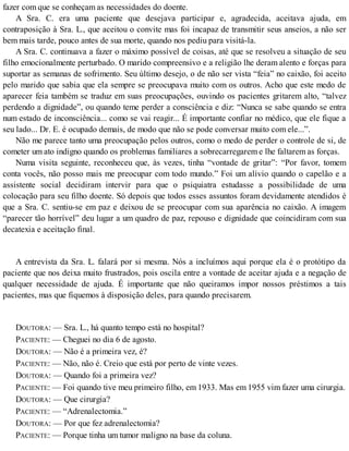 fazer com que se conheçam as necessidades do doente.
A Sra. C. era uma paciente que desejava participar e, agradecida, aceitava ajuda, em
contraposição à Sra. L., que aceitou o convite mas foi incapaz de transmitir seus anseios, a não ser
bem mais tarde, pouco antes de sua morte, quando nos pediu para visitá-la.
A Sra. C. continuava a fazer o máximo possível de coisas, até que se resolveu a situação de seu
filho emocionalmente perturbado. O marido compreensivo e a religião lhe deram alento e forças para
suportar as semanas de sofrimento. Seu último desejo, o de não ser vista “feia” no caixão, foi aceito
pelo marido que sabia que ela sempre se preocupava muito com os outros. Acho que este medo de
aparecer feia também se traduz em suas preocupações, ouvindo os pacientes gritarem alto, “talvez
perdendo a dignidade”, ou quando teme perder a consciência e diz: “Nunca se sabe quando se entra
num estado de inconsciência... como se vai reagir... É importante confiar no médico, que ele fique a
seu lado... Dr. E. é ocupado demais, de modo que não se pode conversar muito com ele...”.
Não me parece tanto uma preocupação pelos outros, como o medo de perder o controle de si, de
cometer um ato indigno quando os problemas familiares a sobrecarregarem e lhe faltarem as forças.
Numa visita seguinte, reconheceu que, às vezes, tinha “vontade de gritar”: “Por favor, tomem
conta vocês, não posso mais me preocupar com todo mundo.” Foi um alívio quando o capelão e a
assistente social decidiram intervir para que o psiquiatra estudasse a possibilidade de uma
colocação para seu filho doente. Só depois que todos esses assuntos foram devidamente atendidos é
que a Sra. C. sentiu-se em paz e deixou de se preocupar com sua aparência no caixão. A imagem
“parecer tão horrível” deu lugar a um quadro de paz, repouso e dignidade que coincidiram com sua
decatexia e aceitação final.
A entrevista da Sra. L. falará por si mesma. Nós a incluímos aqui porque ela é o protótipo da
paciente que nos deixa muito frustrados, pois oscila entre a vontade de aceitar ajuda e a negação de
qualquer necessidade de ajuda. É importante que não queiramos impor nossos préstimos a tais
pacientes, mas que fiquemos à disposição deles, para quando precisarem.
DOUTORA: — Sra. L., há quanto tempo está no hospital?
PACIENTE: — Cheguei no dia 6 de agosto.
DOUTORA: — Não é a primeira vez, é?
PACIENTE: — Não, não é. Creio que está por perto de vinte vezes.
DOUTORA: — Quando foi a primeira vez?
PACIENTE: — Foi quando tive meu primeiro filho, em 1933. Mas em 1955 vim fazer uma cirurgia.
DOUTORA: — Que cirurgia?
PACIENTE: — “Adrenalectomia.”
DOUTORA: — Por que fez adrenalectomia?
PACIENTE: — Porque tinha um tumor maligno na base da coluna.
 