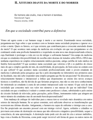 II. ATITUDES DIANTE DA MORTE E DO MORRER
Os homens são cruéis, mas o homem é bondoso.
Rabindranath Tagore
Pássaros errantes, CCXIX
Em que a sociedade contribui para a defensiva
Vimos até agora como o ser humano reage à morte e ao morrer. Examinando nossa sociedade,
perguntamo-nos logo sobre o que acontece com os homens numa sociedade propensa a ignorar ou a
evitar a morte. Quais os fatores, se é que existem, que contribuem para a crescente ansiedade diante
da morte? O que acontece num campo da medicina em evolução em que nos perguntamos se ela
continuará sendo uma profissão humanitária e respeitada ou uma nova mas despersonalizada ciência,
cuja finalidade é prolongar a vida em vez de mitigar o sofrimento humano? Um campo da medicina
em que os estudantes têm possibilidade de escolha entre dezenas de tratados sobre RNA e DNA mas
nenhuma experiência no simples relacionamento médico-paciente, antiga cartilha de todo médico de
família bem-sucedido? O que acontece numa sociedade que valoriza o QI e os padrões de classe
mais do que a simples questão do tato, da sensibilidade, da percepção, do bom senso no contato com
os que sofrem? O que acontece numa sociedade profissionalizante onde o jovem estudante de
medicina é admirado pelas pesquisas que faz e pelo desempenho no laboratório nos primeiros anos
de faculdade, mas não sabe responder uma simples pergunta que lhe faz um paciente? Se déssemos ao
relacionamento humano e interpessoal a ênfase que dispensamos ao ensino dos novos avanços
técnicos e científicos, não há dúvida de que faríamos progresso, mas não se este novo conhecimento
for ministrado ao estudante à custa de um contato interpessoal cada vez menor. O que será de uma
sociedade que concentra mais seu valor nos números e nas massas do que no indivíduo? Uma
sociedade em que a tendência é reduzir o contato entre professor e aluno, substituindo-o pelo ensino
de circuito fechado de televisão, pelas gravações, pelos filmes, instrumentos todos que atingem um
maior número de estudantes mas de um modo bem despersonalizado?
Esta mudança de enfoque do indivíduo para a massa tem se revelado mais dramática em outros
setores da interação humana. Se se quiser constatar, será suficiente observar as transformações que
ocorreram nas últimas décadas. Antigamente, o homem era capaz de enfrentar o inimigo cara a cara.
Era lhe propiciado um encontro pessoal com um inimigo visível. Agora, soldados e cidadãos se
previnem com armas de destruição em massa que não oferecem a ninguém a possibilidade, sequer a
consciência, de uma aproximação. A destruição tanto pode cair do azul do céu e arrasar multidões,
haja vista a bomba de Hiroxima, como pode surgir invisível sob forma de gases ou outros meios de
 