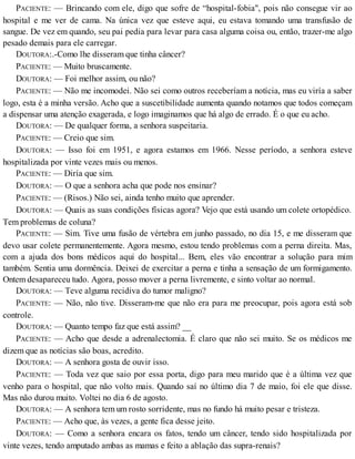 PACIENTE: — Brincando com ele, digo que sofre de “hospital-fobia", pois não consegue vir ao
hospital e me ver de cama. Na única vez que esteve aqui, eu estava tomando uma transfusão de
sangue. De vez em quando, seu pai pedia para levar para casa alguma coisa ou, então, trazer-me algo
pesado demais para ele carregar.
DOUTORA:.-Como lhe disseram que tinha câncer?
PACIENTE: — Muito bruscamente.
DOUTORA: — Foi melhor assim, ou não?
PACIENTE: — Não me incomodei. Não sei como outros receberíam a notícia, mas eu viría a saber
logo, esta é a minha versão. Acho que a suscetibilidade aumenta quando notamos que todos começam
a dispensar uma atenção exagerada, e logo imaginamos que há algo de errado. É o que eu acho.
DOUTORA: — De qualquer forma, a senhora suspeitaria.
PACIENTE: — Creio que sim.
DOUTORA: — Isso foi em 1951, e agora estamos em 1966. Nesse período, a senhora esteve
hospitalizada por vinte vezes mais ou menos.
PACIENTE: — Diría que sim.
DOUTORA: — O que a senhora acha que pode nos ensinar?
PACIENTE: — (Risos.) Não sei, ainda tenho muito que aprender.
DOUTORA: — Quais as suas condições físicas agora? Vejo que está usando um colete ortopédico.
Tem problemas de coluna?
PACIENTE: — Sim. Tive uma fusão de vértebra em junho passado, no dia 15, e me disseram que
devo usar colete permanentemente. Agora mesmo, estou tendo problemas com a perna direita. Mas,
com a ajuda dos bons médicos aqui do hospital... Bem, eles vão encontrar a solução para mim
também. Sentia uma dormência. Deixei de exercitar a perna e tinha a sensação de um formigamento.
Ontem desapareceu tudo. Agora, posso mover a perna livremente, e sinto voltar ao normal.
DOUTORA: — Teve alguma recidiva do tumor maligno?
PACIENTE: — Não, não tive. Disseram-me que não era para me preocupar, pois agora está sob
controle.
DOUTORA: — Quanto tempo faz que está assim? __
PACIENTE: — Acho que desde a adrenalectomia. É claro que não sei muito. Se os médicos me
dizem que as notícias são boas, acredito.
DOUTORA: — A senhora gosta de ouvir isso.
PACIENTE: — Toda vez que saio por essa porta, digo para meu marido que é a última vez que
venho para o hospital, que não volto mais. Quando saí no último dia 7 de maio, foi ele que disse.
Mas não durou muito. Voltei no dia 6 de agosto.
DOUTORA: — A senhora tem um rosto sorridente, mas no fundo há muito pesar e tristeza.
PACIENTE: — Acho que, às vezes, a gente fica desse jeito.
DOUTORA: — Como a senhora encara os fatos, tendo um câncer, tendo sido hospitalizada por
vinte vezes, tendo amputado ambas as mamas e feito a ablação das supra-renais?
 