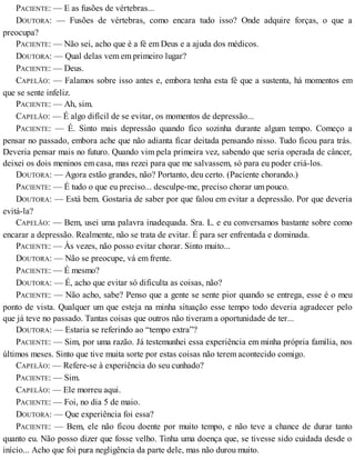 PACIENTE: — E as fusões de vértebras...
DOUTORA: — Fusões de vértebras, como encara tudo isso? Onde adquire forças, o que a
preocupa?
PACIENTE: — Não sei, acho que é a fé em Deus e a ajuda dos médicos.
DOUTORA: — Qual delas vem em primeiro lugar?
PACIENTE: — Deus.
CAPELÃO: — Falamos sobre isso antes e, embora tenha esta fé que a sustenta, há momentos em
que se sente infeliz.
PACIENTE: — Ah, sim.
CAPELÃO: — É algo difícil de se evitar, os momentos de depressão...
PACIENTE: — É. Sinto mais depressão quando fico sozinha durante algum tempo. Começo a
pensar no passado, embora ache que não adianta ficar deitada pensando nisso. Tudo ficou para trás.
Deveria pensar mais no futuro. Quando vim pela primeira vez, sabendo que seria operada de câncer,
deixei os dois meninos em casa, mas rezei para que me salvassem, só para eu poder criá-los.
DOUTORA: — Agora estão grandes, não? Portanto, deu certo. (Paciente chorando.)
PACIENTE: — É tudo o que eu preciso... desculpe-me, preciso chorar um pouco.
DOUTORA: — Está bem. Gostaria de saber por que falou em evitar a depressão. Por que deveria
evitá-la?
CAPELÃO: — Bem, usei uma palavra inadequada. Sra. L. e eu conversamos bastante sobre como
encarar a depressão. Realmente, não se trata de evitar. É para ser enfrentada e dominada.
PACIENTE: — Às vezes, não posso evitar chorar. Sinto muito...
DOUTORA: — Não se preocupe, vá em frente.
PACIENTE: — É mesmo?
DOUTORA: — É, acho que evitar só dificulta as coisas, não?
PACIENTE: — Não acho, sabe? Penso que a gente se sente pior quando se entrega, esse é o meu
ponto de vista. Qualquer um que esteja na minha situação esse tempo todo deveria agradecer pelo
que já teve no passado. Tantas coisas que outros não tiveram a oportunidade de ter...
DOUTORA: — Estaria se referindo ao “tempo extra”?
PACIENTE: — Sim, por uma razão. Já testemunhei essa experiência em minha própria família, nos
últimos meses. Sinto que tive muita sorte por estas coisas não terem acontecido comigo.
CAPELÃO: — Refere-se à experiência do seu cunhado?
PACIENTE: — Sim.
CAPELÃO: — Ele morreu aqui.
PACIENTE: — Foi, no dia 5 de maio.
DOUTORA: — Que experiência foi essa?
PACIENTE: — Bem, ele não ficou doente por muito tempo, e não teve a chance de durar tanto
quanto eu. Não posso dizer que fosse velho. Tinha uma doença que, se tivesse sido cuidada desde o
início... Acho que foi pura negligência da parte dele, mas não durou muito.
 