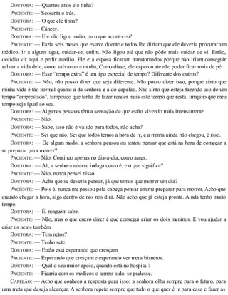 DOUTORA: — Quantos anos ele tinha?
PACIENTE: — Sessenta e três.
DOUTORA: — O que ele tinha?
PACIENTE: — Câncer.
DOUTORA: — Ele não ligou muito, ou o que aconteceu?
PACIENTE: — Fazia seis meses que estava doente e todos lhe diziam que ele deveria procurar um
médico, ir a algum lugar, cuidar-se, enfim. Não ligou até que não pôde mais cuidar de si. Então,
decidiu vir aqui e pedir auxílio. Ele e a esposa ficaram transtornados porque não iriam conseguir
salvar a vida dele, como salvaram a minha, Como disse, ele esperou até não poder ficar mais de pé.
DOUTORA: — Esse “tempo extra” é um tipo especial de tempo? Diferente dos outros?
PACIENTE: — Não, não posso dizer que seja diferente. Não posso dizer isso, porque sinto que
minha vida é tão normal quanto a da senhora e a do capelão. Não sinto que esteja fazendo uso de um
tempo “emprestado”, tampouco que tenha de fazer render mais este tempo que resta. Imagino que meu
tempo seja igual ao seu.
DOUTORA: — Algumas pessoas têm a sensação de que estão vivendo mais intensamente.
PACIENTE: — Não.
DOUTORA: — Sabe, isso não é válido para todos, não acha?
PACIENTE: — Sei que não. Sei que todos temos a hora de ir, e a minha ainda não chegou, é isso.
DOUTORA: — De algum modo, a senhora pensou ou tentou pensar que está na hora de começar a
se preparar para morrer?
PACIENTE: — Não. Continuo apenas no dia-a-dia, como antes.
DOUTORA: — Ah, a senhora nem se indaga como é, e o que significa?
PACIENTE: — Não, nunca pensei nisso.
DOUTORA: — Acha que se deveria pensar, já que temos que morrer um dia?
PACIENTE: — Pois é, nunca me passou pela cabeça pensar em me preparar para morrer. Acho que
quando chegar a hora, algo dentro de nós nos dirá. Não acho que já esteja pronta. Ainda tenho muito
tempo.
DOUTORA: — É, ninguém sabe.
PACIENTE: — Não, mas o que quero dizer é que consegui criar os dois meninos. E vou ajudar a
criar os netos também.
DOUTORA: — Tem netos?
PACIENTE: — Tenho sete.
DOUTORA: — Então está esperando que cresçam.
PACIENTE: — Esperando que cresçam e esperando ver meus bisnetos.
DOUTORA: — Qual o seu maior apoio, quando está no hospital?
PACIENTE: — Ficaria com os médicos o tempo todo, se pudesse.
CAPELÃO: — Acho que conheço a resposta para isso: a senhora olha sempre para o futuro, para
uma meta que deseja alcançar. A senhora repete sempre que tudo o que quer é ir para casa e fazer as
 