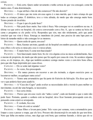 coisas.
PACIENTE: — Está certo. Quero andar novamente e tenho certeza de que vou conseguir, como há
muitos anos. É uma determinação.
DOUTORA: — A que atribui o fato de não esmorecer? De não desistir?
PACIENTE: — O único que me resta em casa agora é o meu marido, que é mais criança do que
todas as crianças juntas. É diabético, teve a vista afetada, de modo que não enxerga muito bem.
Temos pensão de invalidez.
DOUTORA: — O que é que ele pode fazer?
PACIENTE: — Não pode fazer muito. Sua visão é fraca. Não consegue ver os semáforos na rua. A
última vez que estive no hospital, ele estava conversando com a Sra. S., que se sentou na beira da
cama e perguntou se ele podia vê-la. Respondeu que sim, mas não nitidamente, pelo que pude
concluir que sua vista é fraca. Enxerga as manchetes do jornal, mas precisa de uma lupa para as
letras de tamanho médio e não consegue ler as menores.
DOUTORA: — Quem cuida de quem, em casa?
PACIENTE: — Bem, fizemos um trato, quando saí do hospital em outubro passado, de que eu seria
seus olhos e ele seria os meus pés; esse é o nosso plano.
DOUTORA: — É muito bom. E como tem funcionado?
PACIENTE: — Tem funcionado muito bem. Se ele vira alguma coisa na mesa acidentalmente, faço
o mesmo de propósito, de modo que não pense que fez aquilo por causa da vista. Se acontece alguma
coisa, se ele tropeça, etc., digo que também acontece comigo muitas vezes e com dois bons olhos,
para que não fique deprimido por causa disso.
CAPELÃO: — Ele se sente mal algumas vezes?
PACIENTE: — Às vezes, fica preocupado.
DOUTORA: — Ele nunca pensou em recorrer a um cão treinado, a algum exercício para se
locomover melhor, ou qualquer outra coisa?
PACIENTE: — Temos uma arrumadeira que faz parte do Exército da Salvação. Ela disse que iria
ver o que poderia fazer para ajudá-lo.
DOUTORA: — A “Casa dos Cegos” pode avaliar as necessidades dele e treiná-lo para melhor se
movimentar, ou até dar uma bengala, se necessário.
PACIENTE: — Isso seria ótimo.
DOUTORA: — Parece que em casa vocês são “unha e carne”, cada um fazendo o que o outro não
pode fazer. Portanto, quando a senhora está no hospital, deve ficar bastante preocupada com ele,
pensando como estará se arranjando.
PACIENTE: — É verdade, fico sim.
DOUTORA: — Como ele está se saindo?
PACIENTE: — Meus filhos o levam para jantar. Três vezes por semana, vem a arrumadeira para
limpar a casa e passar a roupa, que ele lava. Procuro não desencorajá-lo em nada do que tem feito.
Noto que falha em muitas coisas, mas digo que está bom, que continue fazendo, e deixo que ele se
 