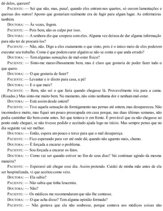 dó deles, querem?
PACIENTE: — Sei que não, mas, puxa!, quando eles entram nos quartos, só ouvem lamentações e
queixas dos outros! Aposto que gostariam realmente era de fugir para algum lugar. As enfermeiras
também.
DOUTORA: — Às vezes, fogem.
PACIENTE: — Pois bem, não os culpo por isso.
DOUTORA: — A senhora diz que coopera com eles. Alguma vez deixou de dar alguma informação
para não ter de procurá-los?
PACIENTE: — Não, não. Digo a eles exatamente o que sinto, pois é o único meio de eles poderem
executar seu trabalho. Como é que podem curar alguém se não se conta o que anda errado?
DOUTORA: — Tem algumas sensações de mal-estar físico?
PACIENTE: — Sinto-me maravilhosamente bem, mas é claro que gostaria de poder fazer tudo o
que quero.
DOUTORA: — O que gostaria de fazer?
PACIENTE: — Levantar e ir direto para casa, a pé!
DOUTORA: — E o que mais?
PACIENTE: — Bem, não sei o que faria quando chegasse lá. Provavelmente iria para a cama.
(Risadas.) Mas sinto-me muito bem. No momento, não sinto nenhuma dor e nenhum mal-estar.
DOUTORA: — Está assim desde ontem?
PACIENTE: — Tive aquela sensação de formigamento nas pernas até ontem, mas desapareceu. Não
incomodava muito, mas fiquei um pouco preocupada em casa porque, nas duas últimas semanas, não
podia caminhar tão bem como antes. Sei que tentava ir em frente. É provável que eu não chegasse ao
ponto onde cheguei, se não tivesse pedido e aceitado ajuda logo no início. Mas sempre penso que no
dia seguinte vai ser melhor.
DOUTORA: — Então, espera um pouco e torce para que o mal desapareça.
PACIENTE: — Fico esperando para ver até onde dá; quando não aguento mais, chamo.
DOUTORA: — É forçada a encarar o problema.
PACIENTE: — Sou forçada a encarar os fatos.
DOUTORA: — Como vai ser quando estiver no fim de seus dias? Vai continuar agindo da mesma
maneira?
PACIENTE: — Esperarei até chegar esse dia. Assim pretendo. Cuidei de minha mãe antes de ela
ser hospitalizada, vi que aceitou como veio.
DOUTORA: — Ela sabia?
PACIENTE: — Não sabia que tinha leucemia.
DOUTORA: — Não?
PACIENTE: — Os médicos me recomendaram que não lhe contasse.
DOUTORA: — O que acha disso? Tem alguma opinião formada?
PACIENTE: — Não gostava que ela não soubesse, porque contava aos médicos coisas não
 