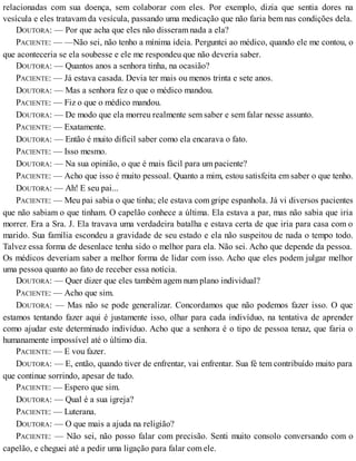 relacionadas com sua doença, sem colaborar com eles. Por exemplo, dizia que sentia dores na
vesícula e eles tratavam da vesícula, passando uma medicação que não faria bem nas condições dela.
DOUTORA: — Por que acha que eles não disseram nada a ela?
PACIENTE: — —Não sei, não tenho a mínima ideia. Perguntei ao médico, quando ele me contou, o
que aconteceria se ela soubesse e ele me respondeu que não deveria saber.
DOUTORA: — Quantos anos a senhora tinha, na ocasião?
PACIENTE: — Já estava casada. Devia ter mais ou menos trinta e sete anos.
DOUTORA: — Mas a senhora fez o que o médico mandou.
PACIENTE: — Fiz o que o médico mandou.
DOUTORA: — De modo que ela morreu realmente sem saber e sem falar nesse assunto.
PACIENTE: — Exatamente.
DOUTORA: — Então é muito difícil saber como ela encarava o fato.
PACIENTE: — Isso mesmo.
DOUTORA: — Na sua opinião, o que é mais fácil para um paciente?
PACIENTE: — Acho que isso é muito pessoal. Quanto a mim, estou satisfeita em saber o que tenho.
DOUTORA: — Ah! E seu pai...
PACIENTE: — Meu pai sabia o que tinha; ele estava com gripe espanhola. Já vi diversos pacientes
que não sabiam o que tinham. O capelão conhece a última. Ela estava a par, mas não sabia que iria
morrer. Era a Sra. J. Ela travava uma verdadeira batalha e estava certa de que iria para casa com o
marido. Sua família escondeu a gravidade de seu estado e ela não suspeitou de nada o tempo todo.
Talvez essa forma de desenlace tenha sido o melhor para ela. Não sei. Acho que depende da pessoa.
Os médicos deveriam saber a melhor forma de lidar com isso. Acho que eles podem julgar melhor
uma pessoa quanto ao fato de receber essa notícia.
DOUTORA: — Quer dizer que eles também agem num plano individual?
PACIENTE: — Acho que sim.
DOUTORA: — Mas não se pode generalizar. Concordamos que não podemos fazer isso. O que
estamos tentando fazer aqui é justamente isso, olhar para cada indivíduo, na tentativa de aprender
como ajudar este determinado indivíduo. Acho que a senhora é o tipo de pessoa tenaz, que faria o
humanamente impossível até o último dia.
PACIENTE: — E vou fazer.
DOUTORA: — E, então, quando tiver de enfrentar, vai enfrentar. Sua fé tem contribuído muito para
que continue sorrindo, apesar de tudo.
PACIENTE: — Espero que sim.
DOUTORA: — Qual é a sua igreja?
PACIENTE: — Luterana.
DOUTORA: — O que mais a ajuda na religião?
PACIENTE: — Não sei, não posso falar com precisão. Senti muito consolo conversando com o
capelão, e cheguei até a pedir uma ligação para falar com ele.
 