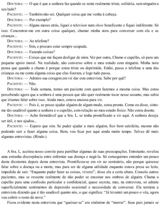 DOUTORA: — O que é que a senhora faz quando se sente realmente triste, solitária, sem ninguém a
seu lado?
PACIENTE: — Também não sei. Qualquer coisa que me venha à cabeça.
DOUTORA: — Por exemplo?
PACIENTE: — Alguns meses atrás, liguei o televisor num show beneficente e fiquei indiferente. Só
isso. Concentrar-me em outra coisa qualquer, chamar minha nora para conversar com ela e as
crianças...
DOUTORA: — Ao telefone?
PACIENTE: — Sim, e procuro estar sempre ocupada.
DOUTORA: — Fazendo coisas?
PACIENTE: — Coisas que me façam desligar de mim. Vez por outra, Chamo o capelão, só para um
pequeno apoio moral. Na realidade, não converso sobre o meu estado com ninguém. Minha nora
pensa que quando a chamo é porque estou triste ou deprimida. Então, passa o telefone a uma das
crianças ou me conta alguma coisa que elas fizeram, e logo tudo passa.
DOUTORA: — Admiro sua coragem em vir dar esta entrevista. Sabe por quê?
PACIENTE: — Não.
DOUTORA: — Toda semana, temos um paciente com quem fazemos a mesma coisa. Mas estou
percebendo agora que a senhora é uma pessoa que não quer realmente tocar nesse assunto, mas sabia
que iríamos falar sobre isso. Ainda mais, estava ansiosa para vir.
PACIENTE: — Pois é, se posso ajudar alguém de algum modo, estou pronta. Como eu disse, sinto-
me tão saudável quanto a senhora e o capelão, com relação ao meu estado físico. Não estou doente.
DOUTORA: — Acho formidável que a Sra. L. se tenha prontificado a vir aqui. A senhora deseja
ser útil, e nos ajudou...
PACIENTE: — Espero que sim. Se puder ajudar a mais alguém, fico bem satisfeita, mesmo não
podendo sair e fazer alguma coisa. Bem, vou ficar por aqui ainda muito tempo. Talvez dê mais
algumas entrevistas. (Rindo.)
A Sra. L. aceitou nosso convite para partilhar algumas de suas preocupações. Entretanto, revelou
uma estranha discrepância entre enfrentar sua doença e negá-la. Só conseguimos entender um pouco
desta dicotomia depois desta entrevista. Prontificou-se em vir ao seminário, não porque quisesse
falar sobre a doença ou a morte, mas para ser de alguma utilidade enquanto estava presa ao leito,
impedida de sair. “Enquanto puder fazer as coisas, viverei”, disse ela a certa altura. Consola outros
pacientes, mas se ressente realmente de não poder se encostar nos ombros de alguém. Chama o
capelão para uma confissão particular e confidencial, quase secreta, mas, na entrevista, só admite
superficialmente sentimentos de depressão ocasional e necessidade de conversar. Ela termina a
entrevista dizendo que é tão saudável quanto nós, o que significa: “Já levantei um pouco o véu, agora
vou cobrir o rosto de novo.”
Ficou evidente nesta entrevista que “queixar-se” era sinônimo de “morrer”. Seus pais jamais se
 