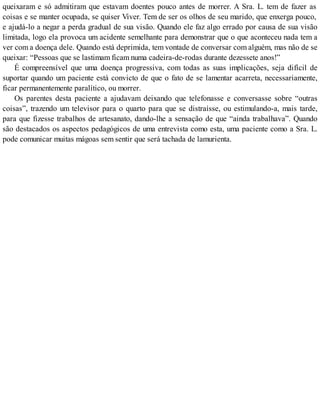 queixaram e só admitiram que estavam doentes pouco antes de morrer. A Sra. L. tem de fazer as
coisas e se manter ocupada, se quiser Viver. Tem de ser os olhos de seu marido, que enxerga pouco,
e ajudá-lo a negar a perda gradual de sua visão. Quando ele faz algo errado por causa de sua visão
limitada, logo ela provoca um acidente semelhante para demonstrar que o que aconteceu nada tem a
ver com a doença dele. Quando está deprimida, tem vontade de conversar com alguém, mas não de se
queixar: “Pessoas que se lastimam ficam numa cadeira-de-rodas durante dezessete anos!”
É compreensível que uma doença progressiva, com todas as suas implicações, seja difícil de
suportar quando um paciente está convicto de que o fato de se lamentar acarreta, necessariamente,
ficar permanentemente paralítico, ou morrer.
Os parentes desta paciente a ajudavam deixando que telefonasse e conversasse sobre “outras
coisas”, trazendo um televisor para o quarto para que se distraísse, ou estimulando-a, mais tarde,
para que fizesse trabalhos de artesanato, dando-lhe a sensação de que “ainda trabalhava”. Quando
são destacados os aspectos pedagógicos de uma entrevista como esta, uma paciente como a Sra. L.
pode comunicar muitas mágoas sem sentir que será tachada de lamurienta.
 