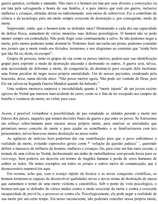 guerra química, ceifando e matando. Não mais é o homem em luta por seus direitos e convicções ou
em luta pela salvaguarda e honra de sua família, é o país inteiro que está em guerra, inclusive
mulheres e crianças, afetadas direta ou indiretamente, sem meios de sobreviver. Eis o contributo da
ciência e da tecnologia para um medo sempre crescente de destruição e, por conseguinte, medo da
morte.
Surpreende, então, que o homem tente se defender mais? Diminuindo a cada dia sua capacidade
de defesa física, aumentam de várias maneiras suas defesas psicológicas. O homem não se pode
manter sempre em contradição. Não pode fingir estar continuamente a salvo. Se não podemos negar a
morte, pelo menos podemos tentar dominá-la. Podemos fazer um racha nas pistas, podemos constatar
nos jornais que a morte ronda nos feriados; trememos, e nos alegramos ao constatar que “ainda bem
que não fui eu; desta, eu escapei”.
Grupos de pessoas, tanto os grupos de rua como os países inteiros, podem usar sua identificação
grupai para exprimir o medo de destruição atacando e destruindo os outros. A guerra será, talvez,
uma necessidade de defrontar a morte, de conquistá-la, de dominá-la para escapar dela incólume;
uma forma peculiar de negar nossa própria mortalidade. Um de nossos pacientes, condenado pela
leucemia, disse, numa dúvida atroz: “Não posso morrer agora. Não pode ser vontade de Deus, pois
Ele me salvou na Segunda Guerra Mundial quando fui baleado.”
Uma senhora mostrava surpresa e incredulidade quanto à “morte injusta” de um jovem recém-
egresso do Vietnã que morrera num acidente de carro, como se o fato de ter escapado nos campos de
batalha o isentasse da morte, ao voltar para casa.
Assim, é possível vislumbrar a possibilidade de paz estudando as atitudes perante a morte nos
líderes dos países, naqueles que tomam decisões finais de guerra e paz entre os povos. Se fizéssemos
um esforço sobre-humano para encarar nossa própria morte, para analisar as ansiedades que
permeiam nosso conceito de morte e para ajudar os semelhantes a se familiarizarem com tais
pensamentos, talvez houvesse menos destruição ao nosso redor.
As agências de notícias bem poderíam dar sua contribuição para que o povo enfrentasse a
realidade da morte, evitando expressões gerais como * ‘solução da questão judaica’ ’, querendo
definir o massacre de milhares de homens, mulheres e crianças. Ou, para citar um fato mais recente, a
tomada de uma colina no Vietnã, desbaratando um ninho de metralhadoras com pesada baixa para os
vietcongs, bem poderia ser descrita em termos de tragédia humana e perda de seres humanos de
ambos os lados. Há tantos exemplos em todos os jornais e outros meios de comunicação, que é
desnecessário enumerá-los aqui.
Em resumo, acho que, com o avanço rápido da técnica e as novas conquistas científicas, os
homens tornaram-se capazes de desenvolver qualidades novas e novas armas de destruição de massa
que aumentam o temor de uma morte violenta e catastrófica. Sob o ponto de vista psicológico, o
homem tem que se defender de vários modos contra o medo crescente da morte e contra a crescente
incapacidade de prevê-la, e precaver-se contra ela. Psicologicamente, ele pode negar a realidade de
sua morte por um certo tempo. Em nosso inconsciente, não podemos conceber nossa própria morte,
 