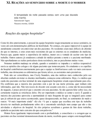 XI. REAÇÕES AO SEMINÁRIO SOBRE A MORTE E O MORRER
A tempestade da noite passada coroou com uma paz dourada
esta manhã.
Rabindranath Tagore
Pássaros errantes, CCXCIII
Reações da equipe hospitalar"
Como foi dito anteriormente, o pessoal da equipe hospitalar reagiu tenazmente ao nosso seminário, às
vezes até com demonstrações públicas de hostilidade. No começo, era quase impossível à equipe de
atendimento consentir em entrevistar um dos pacientes. Os residentes eram mais difíceis de abordar
do que os internos, e estes eram mais resistentes do que os externos ou os estudantes de medicina.
Parecia que, quanto maior a experiência do médico, menor era a vontade de aceitar este tipo de
trabalho. Outros autores já estudaram a atitude do médico perante a morte e o paciente moribundo.
Não aprofundamos as razões particulares desta resistência, mas as percebemos muitas vezes.
Notamos também mudança na atitude, quando o seminário se impunha e o médico responsável
ouvia as opiniões dos colegas e de alguns pacientes que tomavam parte. Os estudantes e os capelães
do hospital contribuíram enormemente para que a equipe se familiarizasse cada vez mais com nosso
trabalho, mas destacamos as enfermeiras que foram, talvez, as assistentes mais prestativas.
Pode não ser coincidência, mas Cicely Saunders, uma das médicas mais conhecidas pelo seu
absoluto cuidado em tratar os doentes moribundos, começou como enfermeira. Hoje, é a médica que
cuida dos pacientes em fase terminal de uma organização hospitalar criada especialmente para eles.
Ela confirmou que a maioria dos pacientes está a par de sua morte próxima, quer tenham sido
informados, quer não. Não tem receio de discutir este assunto com eles e, como não há necessidade
de negação, é pouco provável que o encontre em seus pacientes. Se não querem falar sobre isso, ela
certamente respeita as reticências deles. Diz ser importante o médico se sentar e ouvir. É quando a
maioria dos pacientes aproveita a oportunidade (é mais frequente do que se imagina!) para contar
que já sabiam do que estava acontecendo, quase desaparecendo, no final, os sentimentos de medo e
rancor. “O mais importante ainda” -diz ela -“é que a equipe que escolheu este tipo de trabalho
deveria ter meditado profundamente sobre ele e encontrado satisfação num campo que não o das
atividades e objetivos do hospital. Se eles próprios acreditam e gostam de fato deste trabalho,
ajudarão ao paciente mais com atos do que com palavras.”
Hinton ficou igualmente impressionado com a profundidade, a consciência e a coragem que os
pacientes em fase terminal demonstraram diante da morte, recebida quase sempre com tranquilidade.
 