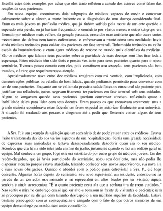 Escolhi estes dois exemplos por achar que eles tanto refletem a atitude dos autores como falam das
reações de seus pacientes.
Em nossa equipe, encontramos dois subgrupos de médicos capazes de ouvir e conversar
calmamente sobre o câncer, a morte iminente ou o diagnóstico de uma doença considerada fatal.
Eram os mais jovens na profissão médica, que já tinham sofrido pela morte de um ente querido e
superado esta perda, ou já haviam frequentado o seminário por vários meses; o outro subgrupo era
formado por médicos mais velhos, da geração passada, crescidos num ambiente que não usava tantos
mecanismos de defesa nem tantos eufemismos, e enfrentavam a morte como uma realidade; havia
ainda médicos treinados para cuidar dos pacientes em fase terminal. Tinham sido treinados na velha
escola do humanitarismo e eram agora médicos de renome no mundo mais científico da medicina.
São os médicos que falam a seus pacientes sobre a gravidade de suas doenças sem lhes tirar toda a
esperança. Estes médicos têm sido úteis e prestativos tanto para seus pacientes quanto para o nosso
seminário. Tivemos pouco contato com eles, pois constituem uma exceção, seus pacientes são bem
tratados, e é raro que requeiram nossa atenção.
Aproximadamente nove entre dez médicos reagiram com má vontade, com implicância, com
demonstrações públicas ou veladas de hostilidade, quando pedíamos permissão para conversar com
um de seus pacientes. Enquanto uns se valiam da precária saúde física ou emocional do paciente para
justificar sua relutância, outros negavam friamente ter pacientes em fase terminal sob seus cuidados.
Alguns se zangavam quando seus pacientes queriam conversar conosco, refletindo quase a
inabilidade deles para lidar com seus doentes. Eram poucos os que recusavam secamente, mas a
grande maioria considerava estar fazendo um favor especial ao autorizar finalmente uma entrevista.
A situação foi mudando aos poucos e chegaram até a pedir que fôssemos visitar alguns de seus
pacientes.
A Sra. P. é um exemplo da agitação que um seminário deste pode causar entre os médicos. Estava
muito transtornada devido aos vários aspectos de sua hospitalização. Sentia uma grande necessidade
de expressar suas ansiedades e tentava desesperadamente descobrir quem era o seu médico.
Acontece que ela havia sido internada em fins de junho, justamente quando se faz um rodízio geral na
equipe. Mal conhecia um grupo, logo este era substituído por outro grupo de médicos jovens. Um dos
recém-chegados, que já havia participado do seminário, notou seu desalento, mas não podia lhe
dispensar atenção porque estava atarefado, tentando conhecer seus novos supervisores, sua nova ala
e suas novas obrigações. Quando o abordei com o pedido para entrevistar a Sra. P., ele logo
consentiu. Algumas horas depois do seminário, seu novo supervisor, um residente, encostou-me na
parede de um corredor movimentado e me repreendeu em altos brados por ter visitado aquela
senhora e ainda acrescentou: “É o quarto paciente nesta ala que a senhora tira de meus cuidados.”
Não sentiu o mínimo embaraço em se queixar alto e bom som na frente de visitantes e pacientes; nem
se preocupou por se dirigir com tamanho desrespeito a um membro superior da faculdade. Estava
bastante preocupado com as consequências e zangado com o fato de que outros membros de sua
equipe dessem logo permissão, sem antes consultá-lo.
 