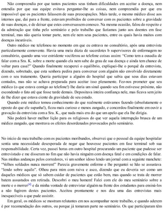 Não compreendia por que tantos pacientes seus tinham dificuldades em aceitar a doença, nem
entendia por que sua equipe evitava perguntar-lhe as coisas, nem compreendia por que era
impossível que os pacientes falassem de suas preocupações. Mais tarde, o mesmo médico disse aos
internos que, dai para a frente, estavam proibidos de conversar com os pacientes sobre a gravidade
de suas doenças, e de deixar que estes conversassem conosco. Na mesma ocasião, falou do respeito e
da admiração que tinha pelo seminário e pelo trabalho que fazíamos junto aos doentes em fase
terminal, mas não queria tomar parte, nem ele nem seus pacientes, entre os quais havia muitos com
doenças incuráveis.
Outro médico me telefonou no momento em que eu entrava no consultório, após uma entrevista
particularmente comovente. Havia uma meia dúzia de sacerdotes b supervisores de enfermagem no
consultório, quando uma voz estridente vociferou ao telefone coisas assim: “Como tem a ousadia de
falar com a Sra. K. sobre a morte quando ela nem sabe do grau de sua doença e ainda tem chance de
voltar para casa?” Quando finalmente recuperei o equilíbrio, expliquei-lhe o porquê da entrevista,
dizendo, sobretudo, que esta senhora pedira para conversar com alguém não envolvido diretamente
com o seu tratamento. Queria participar a alguém do hospital que sabia que seus dias estavam
contados, mas não se achava preparada para aceitar isso plenamente. Fez-nos prometer que seu
médico (o que estava comigo ao telefone!) lhe daria um sinal quando seu fim estivesse próximo, não
escondendo o fato até que fosse tarde demais. Depositava inteira confiança nele, mas ficava sem jeito
de lhe dizer que estava ciente da gravidade de seu estado.
Quando este médico tomou conhecimento do que realmente estávamos fazendo (absolutamente o
oposto do que ele supunha!), ficou mais curioso e menos zangado, e concordou finalmente em ouvir a
gravação da entrevista com a Sra. K., que nada mais era do que um apelo que ela lhe dirigia.
Não poderá haver melhor lição para os religiosos do que ver aquela interrupção brusca de um
médico zangado, que mostrava os efeitos desordenados provocados pelo seminário.
No início de meu trabalho com os pacientes moribundos, observei que o pessoal da equipe hospitalar
sentia uma necessidade desesperada de negar que houvesse pacientes em fase terminal sob sua
responsabilidade. Certa vez, passei horas em outro hospital procurando um paciente que pudesse ser
entrevistado e me disseram no fim que não havia ninguém com doença fatal e em condições de falar.
Nas minhas andanças pelos corredores, vi um senhor idoso lendo um jornal com a seguinte manchete:
“Velhos soldados nunca morrem!” Parecia gravemente enfermo e lhe perguntei se hão se assustava
“lendo sobre aquilo”. Olhou para mim com raiva e asco, dizendo que eu deveria ser como um
daqueles médicos que só sabem cuidar de pacientes que estão bem, mas quando se trata de morrer
batem assustados em retirada. Descobri o meu homem! Falei com ele do meu seminário sobre a
morte e o morrer[4] e da minha vontade de entrevistar alguém na frente dos estudantes para ensiná-los
a não fugirem destes pacientes. Aceitou prontamente e nos deu uma das entrevistas mais
inesquecíveis a que pude assistir.
Em geral, os médicos se mostram relutantes em nos acompanhar neste trabalho, e quando aderem
é por recomendação dos outros, ou porque já tomaram parte no seminário. Os que participaram têm
 