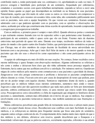 contribuído muito e, tendo participado uma vez, continuam a vir, aprofundando-se cada vez mais. É
preciso coragem e humildade para participar de um seminário, frequentado por enfermeiras,
estudantes e assistentes sociais com quem trabalham normalmente, expondo-se talvez a ouvir uma
opinião franca quanto ao papel que desempenham na realidade ou na fantasia de seus pacientes.
Naturalmente, aqueles que têm medo de saber como os outros os vêem relutarão em comparecer a
este tipo de reunião, pois tocamos em assuntos tidos como tabu, não comentados publicamente nem
com os pacientes, nem com a equipe hospitalar. Os que vieram aos seminários ficaram sempre
admirados com o que puderam aprender com os pacientes, com as opiniões e observações dos
outros, acabando por achar que constituem uma ótima ocasião de aprendizado, trazendo compreensão
e coragem para prosseguirem no trabalho.
Com os médicos, o primeiro passo é sempre o mais difícil. Quando abrem as portas e constatam
o que realmente estamos fazendo (em vez de especular sobre o que poderiamos estar fazendo), ou
participam de um seminário, então é quase certo que vão em frente. Fizemos mais de duzentas
entrevistas num período de quase três anos. Durante esse tempo, recebemos médicos de todas as
partes do mundo e dos quatro cantos dos Estados Unidos, que participavam dos seminários ao passar
por Chicago, mas só dois membros do corpo docente da faculdade de nossa universidade nos
honraram com a sua presença. Acho que é mais fácil falar da morte e do morrer quando se trata de
pacientes que não são seus e observá-los como espectadores e não como participantes ativos do
drama.
A equipe de enfermagem era mais dividida em suas reações. No começo, fomos recebidos com a
mesma indiferença e quase Sempre com observações mordazes. Algumas enfermeiras se referiam a
nós como a urubus e deixavam bem claro que não tinha cabimento nossa presença naquela ala.
Entretanto, havia outras que nos acolhiam com alívio e satisfação. Por inúmeros motivos. Guardavam
mágoa de certos médicos pela maneira como comunicavam a seus pacientes a gravidade da doença.
Zangavam-se com eles porque contornavam o problema e deixavam os pacientes completamente
alheios durante as visitas. Ficavam com raiva por causa do despropósito de testes que pediam, para
não ter de perder tempo com àqueles doentes. Sentiam-se impotentes diante da morte e, quando
percebiam que os médicos tinham esses mesmos sentimentos, aumentava mais ainda o rancor.
Jogavam a culpa neles por não quererem reconhecer que nada mais podia ser feito por determinado
paciente, embora continuassem solicitando testes, só para mostrar que estava sendo feita alguma
coisa. Preocupavam-se com o desconforto e a falta de organização que atingiam os familiares destes
pacientes e, naturalmente, sentiam mais dificuldade em evitá-los do que os médicos. Sua empatia e
envolvimento com os pacientes tornavam-se maiores, mas também aumentavam suas frustrações e
limitações.
Muitas enfermeiras percebiam uma grande falta de treinamento nesta área e sabiam muito pouco
sobre o seu papel diante dessas crises. Reconheciam seus conflitos com mais facilidade do que os
médicos, e se esforçavam ao máximo para frequentar mesmo que fosse uma parte do seminário,
enquanto outras colegas cuidavam da ala. O comportamento delas mudou muito mais rápido do que o
dos médicos e, nos debates, abriam-se sem reserva, quando descobriam que a franqueza e a
honestidade valiam mais do que as palavras amáveis, socialmente esperadas, referentes à sua atitude
 