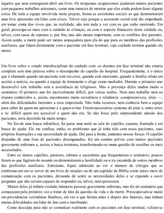 àqueles que nem conseguiam abrir um livro. Os terapeutas ocupacionais ajudaram muitos pacientes
com pequenos trabalhos artesanais, como uma maneira de mostrar que eles ainda podem fazer alguma
coisa. De toda a equipe envolvida neste projeto, foram as assistentes sociais as que demonstraram
uma leve apreensão em lidar com crises. Talvez seja porque a assistente social está tão empenhada
em tomar conta dos vivos que, na realidade, não tem nada a ver com os que estão morrendo. Em
geral, preocupa-se mais com o cuidado às crianças, ou com o aspecto financeiro deste cuidado ou,
talvez, com casas de repouso e, por fim, mas não menos importante, com os conflitos dos parentes.
Assim sendo, a morte pode ser menos ameaçadora para ela do que para os membros das profissões
auxiliares, que lidam diretamente com o paciente em fase terminal, cujo cuidado termina quando ele
morre.
Um livro sobre o estudo interdisciplinar do cuidado com .os doentes em fase terminal não estaria
completo sem uma palavra sobre o desempenho do capelão do hospital. Frequentemente, é o único
que é chamado quando um paciente está em crise, quando está morrendo, quando a família reluta em
aceitar a notícia, ou quando a equipe de tratamento o elege como mediador. Durante o primeiro ano
desenvolví este trabalho sem a assistência de religiosos. Mas a presença deles mudou muito o
seminário. O primeiro ano foi incrivelmente difícil, por várias razões. Nem meu trabalho nem eu
éramos conhecidos e, assim, encontramos muita resistência e relutância -compreensíveis, aliás —,
além das dificuldades inerentes a essa empreitada. Não tinha recursos, nem conhecia bem a equipe
para saber de quem me aproximar e a quem evitar. Foram necessárias centenas de pitai e, entre erros
e te: difícil quem era acessível e quem não era. Se não fosse pela surpreendente adesão dos
pacientes, teria desistido há muito tempo.
No fim de uma busca infrutífera, fui parar uma noite na sala do capelão, exausta, frustrada e em
busca de ajuda. Ele me confiou, então, os problemas que já tinha tido com esses pacientes, suas
próprias frustrações e sua necessidade de ajuda. Daí para a frente, juntamos nossas forças. O capelão
dispunha de uma lista de pacientes desenganados; fez um contato prévio com muitos pacientes
gravemente enfermos e, assim, a busca terminou, transformando-se muna questão de escolher os mais
necessitados.
Entre os muitos capelães, pastores, rabinos e sacerdotes que frequentaram o seminário, poucos
foram os que fugiram do assunto ou demonstraram a hostilidade ou a ira incontida de outros membros
das profissões auxiliares. Entretanto, fiquei admirada ao ver o número de clérigos que se
conformavam em se servir de um livro de orações ou de um capítulo da Bíblia como único meio de
comunicação com os pacientes, deixando de sentir as necessidades deles e se expondo a ouvir
perguntas que não seriam capazes de responder ou, talvez, nem quisessem.
Muitos deles já tinham visitado inúmeras pessoas gravemente enfermas, mas foi nò seminário que
começaram pela primeira vez a tratar de fato da questão da vida e da morte. Preocupavam-se muito
em providenciar cerimônias fúnebres, em ver o que fariam antes e depois dos funerais, mas tinham
muitas dificuldades em lidar de fato com o moribundo.
Como desculpa para não se comunicar realmente com os pacientes em fase terminal, valiam-se
 