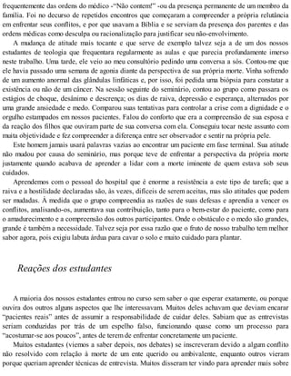 frequentemente das ordens do médico -“Não contem!” -ou da presença permanente de um membro da
família. Foi no decurso de repetidos encontros que começaram a compreender a própria relutância
em enfrentar seus conflitos, e por que usavam a Bíblia e se serviam da presença dos parentes e das
ordens médicas como desculpa ou racionalização para justificar seu não-envolvimento.
A mudança de atitude mais tocante e que serve de exemplo talvez seja a de um dos nossos
estudantes de teologia que frequentara regularmente as aulas e que parecia profundamente imerso
neste trabalho. Uma tarde, ele veio ao meu consultório pedindo uma conversa a sós. Contou-me que
ele havia passado uma semana de agonia diante da perspectiva de sua própria morte. Vinha sofrendo
de um aumento anormal das glândulas linfáticas e, por isso, foi pedida uma biópsia para constatar a
existência ou não de um câncer. Na sessão seguinte do seminário, contou ao grupo como passara os
estágios de choque, desânimo e descrença; os dias de raiva, depressão e esperança, alternados por
uma grande ansiedade e medo. Comparou suas tentativas para controlar a crise com a dignidade e o
orgulho estampados em nossos pacientes. Falou do conforto que era a compreensão de sua esposa e
da reação dos filhos que ouviram parte de sua conversa com ela. Conseguiu tocar neste assunto com
muita objetividade e fez compreender a diferença entre ser observador e sentir na própria pele.
Este homem jamais usará palavras vazias ao encontrar um paciente em fase terminal. Sua atitude
não mudou por causa do seminário, mas porque teve de enfrentar a perspectiva da própria morte
justamente quando acabava de aprender a lidar com a morte iminente de quem estava sob seus
cuidados.
Aprendemos com o pessoal do hospital que é enorme a resistência a este tipo de tarefa; que a
raiva e a hostilidade declaradas são, às vezes, difíceis de serem aceitas, mas são atitudes que podem
ser mudadas. À medida que o grupo compreendia as razões de suas defesas e aprendia a vencer os
conflitos, analisando-os, aumentava sua contribuição, tanto para o bem-estar do paciente, como para
o amadurecimento e a compreensão dos outros participantes. Onde o obstáculo e o medo são grandes,
grande é também a necessidade. Talvez seja por essa razão que o fruto de nosso trabalho tem melhor
sabor agora, pois exigiu labuta árdua para cavar o solo e muito cuidado para plantar.
Reações dos estudantes
A maioria dos nossos estudantes entrou no curso sem saber o que esperar exatamente, ou porque
ouvira dos outros alguns aspectos que lhe interessavam. Muitos deles achavam que deviam encarar
“pacientes reais” antes de assumir a responsabilidade de cuidar deles. Sabiam que as entrevistas
seriam conduzidas por trás de um espelho falso, funcionando quase como um processo para
“acostumar-se aos poucos”, antes de terem de enfrentar concretamente um paciente.
Muitos estudantes (viemos a saber depois, nos debates) se inscreveram devido a algum conflito
não resolvido com relação à morte de um ente querido ou ambivalente, enquanto outros vieram
porque queriam aprender técnicas de entrevista. Muitos disseram ter vindo para aprender mais sobre
 