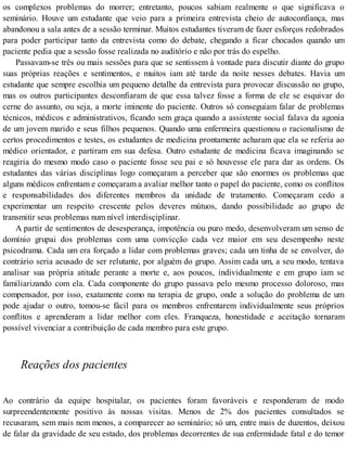 os complexos problemas do morrer; entretanto, poucos sabiam realmente o que significava o
seminário. Houve um estudante que veio para a primeira entrevista cheio de autoconfiança, mas
abandonou a sala antes de a sessão terminar. Muitos estudantes tiveram de fazer esforços redobrados
para poder participar tanto da entrevista como do debate, chegando a ficar chocados quando um
paciente pedia que a sessão fosse realizada no auditório e não por trás do espelho.
Passavam-se três ou mais sessões para que se sentissem à vontade para discutir diante do grupo
suas próprias reações e sentimentos, e muitos iam até tarde da noite nesses debates. Havia um
estudante que sempre escolhia um pequeno detalhe da entrevista para provocar discussão no grupo,
mas os outros participantes desconfiaram de que essa talvez fosse a forma de ele se esquivar do
cerne do assunto, ou seja, a morte iminente do paciente. Outros só conseguiam falar de problemas
técnicos, médicos e administrativos, ficando sem graça quando a assistente social falava da agonia
de um jovem marido e seus filhos pequenos. Quando uma enfermeira questionou o racionalismo de
certos procedimentos e testes, os estudantes de medicina prontamente acharam que ela se referia ao
médico orientador, e partiram em sua defesa. Outro estudante de medicina ficava imaginando se
reagiria do mesmo modo caso o paciente fosse seu pai e só houvesse ele para dar as ordens. Os
estudantes das várias disciplinas logo começaram a perceber que são enormes os problemas que
alguns médicos enfrentam e começaram a avaliar melhor tanto o papel do paciente, como os conflitos
e responsabilidades dos diferentes membros da unidade de tratamento. Começaram cedo a
experimentar um respeito crescente pelos deveres mútuos, dando possibilidade ao grupo de
transmitir seus problemas num nível interdisçiplinar.
A partir de sentimentos de desesperança, impotência ou puro medo, desenvolveram um senso de
domínio grupai dos problemas com uma convicção cada vez maior em seu desempenho neste
psicodrama. Cada um era forçado a lidar com problemas graves; cada um tinha de se envolver, do
contrário seria acusado de ser relutante, por alguém do grupo. Assim cada um, a seu modo, tentava
analisar sua própria atitude perante a morte e, aos poucos, individualmente e em grupo iam se
familiarizando com ela. Cada componente do grupo passava pelo mesmo processo doloroso, mas
compensador, por isso, exatamente como na terapia de grupo, onde a solução do problema de um
pode ajudar o outro, tomou-se fácil para os membros enfrentarem individualmente seus próprios
conflitos e aprenderam a lidar melhor com eles. Franqueza, honestidade e aceitação tornaram
possível vivenciar a contribuição de cada membro para este grupo.
Reações dos pacientes
Ao contrário da equipe hospitalar, os pacientes foram favoráveis e responderam de modo
surpreendentemente positivo às nossas visitas. Menos de 2% dos pacientes consultados se
recusaram, sem mais nem menos, a comparecer ao seminário; só um, entre mais de duzentos, deixou
de falar da gravidade de seu estado, dos problemas decorrentes de sua enfermidade fatal e do temor
 