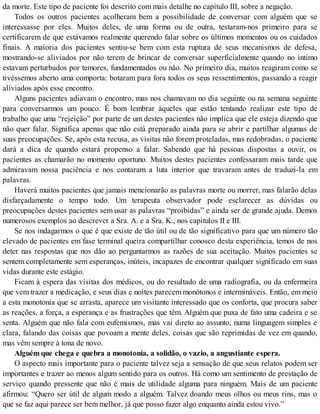 da morte. Este tipo de paciente foi descrito com mais detalhe no capítulo III, sobre a negação.
Todos os outros pacientes acolheram bem a possibilidade de conversar com alguém que se
interessasse por eles. Muitos deles, de uma forma ou de outra, testaram-nos primeiro para se
certificarem de que estávamos realmente querendo falar sobre os últimos momentos ou os cuidados
finais. A maioria dos pacientes sentiu-se bem com esta ruptura de seus mecanismos de defesa,
mostrando-se aliviados por não terem de brincar de conversar superficialmente quando no íntimo
estavam perturbados por temores, fundamentados ou não. No primeiro dia, muitos reagiram como se
tivéssemos aberto uma comporta: botaram para fora todos os seus ressentimentos, passando a reagir
aliviados após esse encontro.
Alguns pacientes adiavam o encontro, mas nos chamavam no dia seguinte ou na semana seguinte
para conversarmos um pouco. É bom lembrar àqueles que estão tentando realizar este tipo de
trabalho que uma “rejeição” por parte de um destes pacientes não implica que ele esteja dizendo que
não quer falar. Significa apenas que não está preparado ainda para se abrir e partilhar algumas de
suas preocupações. Se, após esta recusa, as visitas não forem proteladas, mas redobradas, o paciente
dará a dica de quando estará propenso a falar. Sabendo que há pessoas dispostas a ouvir, os
pacientes as chamarão no momento oportuno. Muitos destes pacientes confessaram mais tarde que
admiravam nossa paciência e nos contaram a luta interior que travaram antes de traduzi-la em
palavras.
Haverá muitos pacientes que jamais mencionarão as palavras morte ou morrer, mas falarão delas
disfarçadamente o tempo todo. Um terapeuta observador pode esclarecer as dúvidas ou
preocupações destes pacientes sem usar as palavras “proibidas” e ainda ser de grande ajuda. Demos
numerosos exemplos ao descrever a Sra. A. e a Sra. K., nos capítulos II e III.
Se nos indagarmos o que é que existe de tão útil ou de tão significativo para que um número tão
elevado de pacientes em fase terminal queira compartilhar conosco desta experiência, temos de nos
deter nas respostas que nos dão ao perguntarmos as razões de sua aceitação. Muitos pacientes se
sentem completamente sem esperanças, inúteis, incapazes de encontrar qualquer significado em suas
vidas durante este estágio.
Ficam à espera das visitas dos médicos, ou do resultado de uma radiografia, ou da enfermeira
que vem trazer a medicação, e seus dias e noites parecem monótonos e intermináveis. Então, em meio
a esta monotonia que se arrasta, aparece um visitante interessado que os conforta, que procura saber
as reações, a força, a esperança e as frustrações que têm. Alguém que puxa de fato uma cadeira e se
senta. Alguém que não fala com eufemismos, mas vai direto ao assunto, numa linguagem simples e
clara, falando das coisas que povoam a mente deles, coisas que são reprimidas de vez em quando,
mas vêm sempre à tona de novo.
Alguém que chega e quebra a monotonia, a solidão, o vazio, a angustiante espera.
O aspecto mais importante para o paciente talvez seja a sensação de que seus relatos podem ser
importantes e trazer ao menos algum sentido para os outros. Há como um sentimento de prestação de
serviço quando pressente que não é mais de utilidade alguma para ninguém. Mais de um paciente
afirmou: “Quero ser útil de algum modo a alguém. Talvez doando meus olhos ou meus rins, mas o
que se faz aqui parece ser bem melhor, já que posso fazer algo enquanto ainda estou vivo.”
 