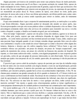 Alguns pacientes serviram-se do seminário para testar suas próprias forças de modo particular.
Rezavam por nós, confessavam sua fé em Deus e sua pronta aceitação da vontade Dele, apesar do
medo estampado no rosto. Outros, que possuíam uma fé genuína, capaz de fazer que aceitassem o fim
de sua vida, ficavam orgulhosos por estarem com um grupo de jovens, na esperança de que pudesse
ser transmitido um pouco dessa fé. Nossa cantora de ópera, com câncer no rosto, pediu para
participar de nossa aula como se fosse sua última apresentação, um último pedido para cantar, antes
de voltar para a ala onde já estava sendo esperada para extrair os dentes, antes do tratamento
radioterápico.
O que estou tentando dizer é que a resposta foi unanimemente positiva, as motivações e as razões
é que foram diferentes. Alguns pacientes podem ter desejado não atender ao nosso apelo, mas
ficavam preocupados com que esta recusa pudesse afetar o cuidado dispensado a eles no futuro. Uma
percentagem certamente muito mais alta serviu-se do seminário para transmitir sua raiva e revolta
contra o hospital, a equipe, a família ou d mundo em geral, por seu isolamento.
Viver de tempo “emprestado”, esperar em vão pelas visitas dos médicos, agarrar-se às horas de
visita, olhar pela janela, esperar que uma enfermeira disponha de algum tempo livre para um
papinho... eis como muitos pacientes em fase terminal passam seu tempo. Causa, então, surpresa que
uma paciente fique intrigada quando vê um visitante estranho chegar querendo falar com ela sobre
seus sentimentos e reações a este estado de coisas? Quem quer se sentar e discorrer sobre alguns dos
temores, fantasias e desejos que ela cultiva naquelas horas solitárias? Talvez baste o que este
seminário oferece aos pacientes: um pouco de atenção, um pouco de “terapia ocupacional”, uma
quebra da monotonia das coisas, um pouco de colorido na brancura das paredes do hospital. De
repente, se vêem numa cadeira-de-rodas, vestidos, com alguém perguntando se suas respostas podem
ser gravadas, certos de que um grupo de pessoas interessadas os está observando. Talvez seja esta
atenção que ajuda e traz um pouco de sol, de sentido, quem sabe, de esperança à vida do paciente em
fase terminal.
É provável que a prova cabal da aceitação e apreço do paciente por este tipo de trabalho esteja
no fato de todos eles nos terem recebido com alegria durante o resto de sua hospitalização, período
em que o diálogo continuava. A maioria dos pacientes que recebiam alta mantinham-se em contato
telefônico, por iniciativa própria,-quando havia crises ou acontecimentos importantes. A Sra. W. me
chamou para comunicar sua grande sensação de alívio quando os doutores K. e P. foram visitá-la em
casa e confirmaram seu bom estado de saúde. Seu desejo de nos comunicar a boa nova talvez seja um
sinal da aproximação e da intimidade deste relacionamento tão informal, mas cheio de significado.
Disse ela: “Se estivesse no meu leito de morte e visse qualquer um deles, tenho certeza de que
morrería sorrindo!” Isto mostra o quanto estes relacionamentos podem se tornar significativos e
como pequenas demonstrações de cuidado podem se transformar nas comunicações mais importantes.
Foi assim também que o Sr. E. descreveu o Dr. B.: “Ficava tão desesperado com a falta de
cuidadas humanas, que estava prestes a pedir para sair. Os internas vinham me furar as veias o dia
inteiro. Não se importavam que a cama estivesse desfeita e o pijama amarrotado. Um dia, a Dr. B.
veia é, antes que eu percebesse, já estava retirando a agulha. Eu nem sentira a picada, dada a
suavidade com que aplicou a injeção. Colocou um esparadrapo no local -o que nunca haviam feito
 