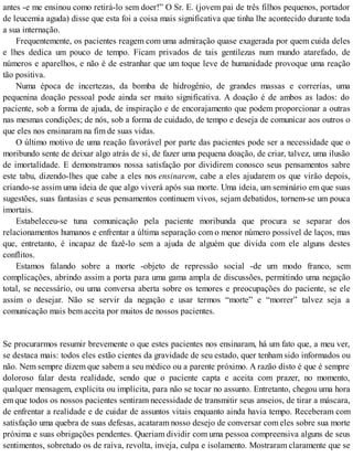 antes -e me ensinou como retirá-lo sem doer!” O Sr. E. (jovem pai de três filhos pequenos, portador
de leucemia aguda) disse que esta foi a coisa mais significativa que tinha lhe acontecido durante toda
a sua internação.
Frequentemente, os pacientes reagem com uma admiração quase exagerada por quem cuida deles
e lhes dedica um pouco de tempo. Ficam privados de tais gentilezas num mundo atarefado, de
números e aparelhos, e não é de estranhar que um toque leve de humanidade provoque uma reação
tão positiva.
Numa época de incertezas, da bomba de hidrogênio, de grandes massas e correrías, uma
pequenina doação pessoal pode ainda ser muito significativa. A doação é de ambos as lados: do
paciente, sob a forma de ajuda, de inspiração e de encorajamento que podem proporcionar a outras
nas mesmas condições; de nós, sob a forma de cuidado, de tempo e deseja de comunicar aos outros o
que eles nos ensinaram na fim de suas vidas.
O último motivo de uma reação favorável por parte das pacientes pode ser a necessidade que o
moribundo sente de deixar algo atrás de si, de fazer uma pequena doação, de criar, talvez, uma ilusão
de imortalidade. E demonstramos nossa satisfação por dividirem conosco seus pensamentos sabre
este tabu, dizendo-lhes que cabe a eles nos ensinarem, cabe a eles ajudarem os que virão depois,
criando-se assim uma ideia de que algo viverá após sua morte. Uma ideia, um seminário em que suas
sugestões, suas fantasias e seus pensamentos continuem vivos, sejam debatidos, tornem-se um pouca
imortais.
Estabeleceu-se tuna comunicação pela paciente moribunda que procura se separar dos
relacionamentos humanos e enfrentar a última separação com o menor número possível de laços, mas
que, entretanto, é incapaz de fazê-lo sem a ajuda de alguém que divida com ele alguns destes
conflitos.
Estamos falando sobre a morte -objeto de repressão social -de um modo franco, sem
complicações, abrindo assim a porta para uma gama ampla de discussões, permitindo uma negação
total, se necessário, ou uma conversa aberta sobre os temores e preocupações do paciente, se ele
assim o desejar. Não se servir da negação e usar termos “morte” e “morrer” talvez seja a
comunicação mais bem aceita por muitos de nossos pacientes.
Se procurarmos resumir brevemente o que estes pacientes nos ensinaram, há um fato que, a meu ver,
se destaca mais: todos eles estão cientes da gravidade de seu estado, quer tenham sido informados ou
não. Nem sempre dizem que sabem a seu médico ou a parente próximo. A razão disto é que é sempre
doloroso falar desta realidade, sendo que o paciente capta e aceita com prazer, no momento,
qualquer mensagem, explícita ou implícita, para não se tocar no assunto. Entretanto, chegou uma hora
em que todos os nossos pacientes sentiram necessidade de transmitir seus anseios, de tirar a máscara,
de enfrentar a realidade e de cuidar de assuntos vitais enquanto ainda havia tempo. Receberam com
satisfação uma quebra de suas defesas, acataram nosso desejo de conversar com eles sobre sua morte
próxima e suas obrigações pendentes. Queriam dividir com uma pessoa compreensiva alguns de seus
sentimentos, sobretudo os de raiva, revolta, inveja, culpa e isolamento. Mostraram claramente que se
 