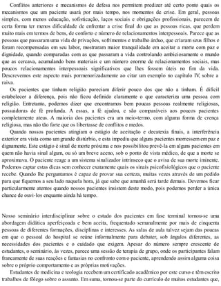 Conflitos anteriores e mecanismos de defesa nos permitem predizer até certo ponto quais os
mecanismos que um paciente usará por mais tempo, nos momentos de crise. Em geral, pessoas
simples, com menos educação, sofisticação, laços sociais e obrigações profissionais, parecem de
certa forma ter menos dificuldade de enfrentar a crise final do que as pessoas ricas, que perdem
muito mais em termos de bens, de conforto e número de relacionamentos interpessoais. Parece que as
pessoas que passaram uma vida de privações, sofrimentos e trabalho árduo, que criaram seus filhos e
foram recompensadas em seu labor, mostraram maior tranquilidade em aceitar a morte com paz e
dignidade, quando comparadas com as que passaram a vida controlando ambiciosamente o mundo
que as cercava, acumulando bens materiais e um número enorme de relacionamentos sociais, mas
poucos relacionamentos interpessoais significativos que lhes fossem úteis no fim da vida.
Descrevemos este aspecto mais pormenorizadamente ao citar um exemplo no capítulo IV, sobre a
raiva.
Os pacientes que tinham religião pareciam diferir pouco dos que não a tinham. É difícil
estabelecer a diferença, pois não ficou definido claramente o que caracteriza uma pessoa com
religião. Entretanto, podemos dizer que encontramos bem poucas pessoas realmente religiosas,
possuidoras de fé profunda. A essas, a fé ajudou, e são comparáveis aos poucos pacientes
completamente ateus. A maioria dos pacientes era um meio-termo, com alguma forma de crença
religiosa, mas não tão forte que os libertasse de conflitos e medos.
Quando nossos pacientes atingiam o estágio de aceitação e decatexia finais, a interferência
exterior era vista como um grande distúrbio, e esta impediu que alguns pacientes morressem em paz e
dignamente. Este estágio é sinal de morte próxima e nos possibilitou prevê-la em alguns pacientes em
quem não havia sinal algum, ou só um breve aceno, sob o ponto de vista médico, de que a morte se
aproximava. O paciente reage a um sistema sinalizador intrínseco que o avisa de sua morte iminente.
Podemos captar estas dicas sem conhecer exatamente quais os sinais psicofisiológicos que o paciente
recebe. Quando lhe perguntamos é capaz de provar sua certeza, muitas vezes através de um pedido
para que fiquemos a seu lado naquela hora, já que sabe que amanhã será tarde demais. Devemos ficar
particularmente atentos quando nossos pacientes insistem deste modo, pois podemos perder a única
chance de ouvi-los enquanto ainda há tempo.
Nosso seminário interdisciplinar sobre o estudo dos pacientes em fase terminal tornou-se uma
abordagem didática aperfeiçoada e bem aceita, frequentado semanalmente por mais de cinquenta
pessoas de diferentes formações, disciplinas e interesses. As salas de aula talvez sejam das poucas
em que o pessoal do hospital se reúne informalmente para debater, sob ângulos diferentes, as
necessidades dos pacientes e o cuidado que exigem. Apesar do número sempre crescente de
estudantes, o seminário, às vezes, parece uma sessão de terapia de grupo, onde os participantes falam
francamente de suas reações e fantasias no confronto com o paciente, aprendendo assim alguma coisa
sobre o próprio comportamento e as próprias motivações.
Estudantes de medicina e teologia recebem um certificado acadêmico por este curso e têm escrito
trabalhos de fôlego sobre o assunto. Em suma, tornou-se parte do currículo de muitos estudantes que,
 