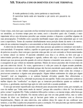 XII. TERAPIA COM OS DOENTES EM FASE TERMINAL
A morte pertence à vida, como pertence o nascimento.
O caminhar tanto está em levantar o pé como em pousá-lo no
chão.
Rabindranath Tagore
Pássaros errantes, CCXVII
Como vimos, está claro que o paciente em fase terminal tem necessidades muito especiais que podem
ser atendidas, se tivermos tempo para nos sentar, ouvir e descobrir quais são. Contudo, o mais
importante talvez seja deixarmos perceber que estamos prontos e dispostos a partilhar algumas de
suas preocupações. O trabalho com o paciente moribundo requer uma certa maturidade que só vem
com a experiência. Temos de examinar detalhadamente nossa posição diante da morte e do morrer,
antes de nos sentarmos tranquilos e sem ansiedade ao lado de um paciente em fase terminal.
A entrevista de abertura é um encontro entre duas pessoas que podem se comunicar sem medo e
sem ansiedade. O terapeuta -médico, capelão ou quem quer que assuma este papel -tentará, através
de palavras ou ações, fazer com que o paciente sinta que não vai sair correndo se forem mencionados
os termos câncer ou morrer. O paciente entenderá essa dica e se abrirá, ou fará com que o
entrevistador perceba que a mensagem o agrada, embora não seja o momento certo. O paciente
deixará que essa pessoa perceba quando ele estiver disposto a transmitir seus anseios, e o terapeuta
o assegurará de que voltará no momento oportuno. Muitos de nossos pacientes não tiveram mais do
que esta entrevista inicial. Às vezes, agarravam-se à vida por causa de algum assunto pendente;
preocupavam-se com uma irmã retardada porque não haviam encontrado quem pudesse cuidar dela
caso morressem; ou não tinham conseguido arranjar quem pudesse tomar conta das crianças e
precisavam comunicar a alguém esta preocupação. Alguns tinham sentimentos de culpa por algum
“pecado”, real ou imaginário, e se sentiam bastante aliviados quando lhes oferecíamos a
oportunidade de confessá-lo, sobretudo na presença de um capelão. Todos estes pacientes sentiam-se
melhor depois das “confissões” ou depois que se tomavam providências quanto ao cuidado de
terceiros, e, geralmente, morriam logo após ter sido resolvido o assunto pendente.
É raro que um temor injustificado seja obstáculo para um paciente morrer como, por exemplo, no
caso da mulher que “tinha muito medo de morrer” porque não concebia a ideia de “ser devorada
pelos vermes” (capítulo IX). Tinha verdadeira fobia pelos vermes e, ao mesmo tempo, sabia bem que
isto não passava de um absurdo. Ela mesma achava que isto era uma grande tolice, mas se sentia
incapaz de dizer aos familiares, que já haviam gasto todas as economias com as diversas
hospitalizações. Depois de uma entrevista, esta senhora idosa foi capaz de nos confessar seus
temores, e sua filha a ajudou nos preparativos para a cremação. Foi uma paciente que morreu também
logo depois da oportunidade de comunicar seu medo.
 