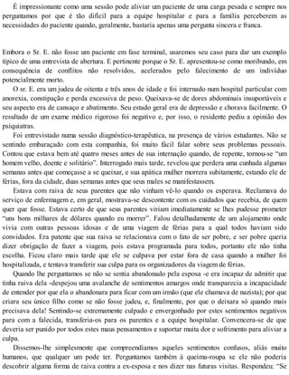 É impressionante como uma sessão pode aliviar um paciente de uma carga pesada e sempre nos
perguntamos por que é tão difícil para a equipe hospitalar e para a família perceberem as
necessidades do paciente quando, geralmente, bastaria apenas uma pergunta sincera e franca.
Embora o Sr. E. não fosse um paciente em fase terminal, usaremos seu caso para dar um exemplo
típico de uma entrevista de abertura. E pertinente porque o Sr. E. apresentou-se como moribundo, em
consequência de conflitos não resolvidos, acelerados pelo falecimento de um indivíduo
potencialmente morto.
O sr. E. era um judeu de oitenta e três anos de idade e foi internado num hospital particular com
anorexia, constipação e perda excessiva de peso. Queixava-se de dores abdominais insuportáveis e
seu aspecto era de cansaço e abatimento. Seu estado geral era de depressão e chorava facilmente. O
resultado de um exame médico rigoroso foi negativo e, por isso, o residente pediu a opinião dos
psiquiatras.
Foi entrevistado numa sessão diagnóstico-terapêutica, na presença de vários estudantes. Não se
sentindo embaraçado com esta companhia, foi muito fácil falar sobre seus problemas pessoais.
Contou que estava bem até quatro meses antes de sua internação quando, de repente, tornou-se “um
homem velho, doente e solitário”. Interrogado mais tarde, revelou que perdera uma cunhada algumas
semanas antes que começasse a se queixar, e sua apática mulher morrera subitamente, estando ele de
férias, fora da cidade, duas semanas antes que seus males se manifestassem.
Estava com raiva de seus parentes que não vinham vê-lo quando os esperava. Reclamava do
serviço de enfermagem e, em geral, mostrava-se descontente com os cuidados que recebia, de quem
quer que fosse. Estava certo de que seus parentes viriam imediatamente se lhes pudesse prometer
“uns bons milhares de dólares quando eu morrer”. Falou detalhadamente de um alojamento onde
vivia com outras pessoas idosas e de uma viagem de férias para a qual todos haviam sido
convidados. Era patente que sua raiva se relacionava com o fato de ser pobre, e ser pobre queria
dizer obrigação de fazer a viagem, pois estava programada para todos, portanto ele não tinha
escolha. Ficou claro mais tarde que ele se culpava por estar fora de casa quando a mulher foi
hospitalizada, e tentava transferir sua culpa para os organizadores da viagem de férias.
Quando lhe perguntamos se não se sentia abandonado pela esposa -e era incapaz de admitir que
tinha raiva dela -despejou uma avalanche de sentimentos amargos onde transparecia a incapacidade
de entender por que ela o abandonara para ficar com um irmão (que ele chamava de nazista); por que
criara seu único filho como se não fosse judeu, e, finalmente, por que o deixara só quando mais
precisava dela! Sentindo-se extremamente culpado e envergonhado por estes sentimentos negativos
para com a falecida, transferia-os para os parentes e a equipe hospitalar. Convencera-se de que
deveria ser punido por todos estes maus pensamentos e suportar muita dor e sofrimento para aliviar a
culpa.
Dissemos-lhe simplesmente que compreendíamos aqueles sentimentos confusos, aliás muito
humanos, que qualquer um pode ter. Perguntamos também à queima-roupa se ele não poderia
descobrir alguma forma de raiva contra a ex-esposa e nos dizer nas futuras visitas. Respondeu: “Se
 