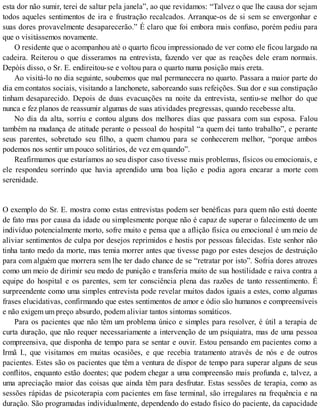 esta dor não sumir, terei de saltar pela janela”, ao que revidamos: “Talvez o que lhe causa dor sejam
todos aqueles sentimentos de ira e frustração recalcados. Arranque-os de si sem se envergonhar e
suas dores provavelmente desaparecerão.” É claro que foi embora mais confuso, porém pediu para
que o visitássemos novamente.
O residente que o acompanhou até o quarto ficou impressionado de ver como ele ficou largado na
cadeira. Reiterou o que disseramos na entrevista, fazendo ver que as reações dele eram normais.
Depòis disso, o Sr. E. endireitou-se e voltou para o quarto numa posição mais ereta.
Ao visitá-lo no dia seguinte, soubemos que mal permanecera no quarto. Passara a maior parte do
dia em contatos sociais, visitando a lanchonete, saboreando suas refeições. Sua dor e sua constipação
tinham desaparecido. Depois de duas evacuações na noite da entrevista, sentiu-se melhor do que
nunca e fez planos de reassumir algumas de suas atividades pregressas, quando recebesse alta.
No dia da alta, sorriu e contou alguns dos melhores dias que passara com sua esposa. Falou
também na mudança de atitude perante o pessoal do hospital “a quem dei tanto trabalho”, e perante
seus parentes, sobretudo seu filho, a quem chamou para se conhecerem melhor, “porque ambos
podemos nos sentir um pouco solitários, de vez em quando”.
Reafirmamos que estaríamos ao seu dispor caso tivesse mais problemas, físicos ou emocionais, e
ele respondeu sorrindo que havia aprendido uma boa lição e podia agora encarar a morte com
serenidade.
O exemplo do Sr. E. mostra como estas entrevistas podem ser benéficas para quem não está doente
de fato mas por causa da idade ou simplesmente porque não é capaz de superar o falecimento de um
indivíduo potencialmente morto, sofre muito e pensa que a aflição física ou emocional é um meio de
aliviar sentimentos de culpa por desejos reprimidos e hostis por pessoas falecidas. Este senhor não
tinha tanto medo da morte, mas temia morrer antes que tivesse pago por estes desejos de destruição
para com alguém que morrera sem lhe ter dado chance de se “retratar por isto”. Sofria dores atrozes
como um meio de dirimir seu medo de punição e transferia muito de sua hostilidade e raiva contra a
equipe do hospital e os parentes, sem ter consciência plena das razões de tanto ressentimento. É
surpreendente como uma simples entrevista pode revelar muitos dados iguais a estes, como algumas
frases elucidativas, confirmando que estes sentimentos de amor e ódio são humanos e compreensíveis
e não exigem um preço absurdo, podem aliviar tantos sintomas somáticos.
Para os pacientes que não têm um problema único e simples para resolver, é útil a terapia de
curta duração, que não requer necessariamente a intervenção de um psiquiatra, mas de uma pessoa
compreensiva, que disponha de tempo para se sentar e ouvir. Estou pensando em pacientes como a
Irmã I., que visitamos em muitas ocasiões, e que recebia tratamento através de nós e de outros
pacientes. Estes são os pacientes que têm a ventura de dispor de tempo para superar alguns de seus
conflitos, enquanto estão doentes; que podem chegar a uma compreensão mais profunda e, talvez, a
uma apreciação maior das coisas que ainda têm para desfrutar. Estas sessões de terapia, como as
sessões rápidas de psicoterapia com pacientes em fase terminal, são irregulares na frequência e na
duração. São programadas individualmente, dependendo do estado físico do paciente, da capacidade
 