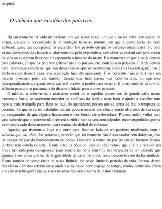 hospital.
O silêncio que vai além das palavras
Há um momento na vida do paciente em que a dor cessa, em que a mente entra num estado de
torpor, em que a necessidade de alimentação torna-se mínima, em que a consciência do meio
ambiente quase que desaparece na escuridão. É o período em que os parentes andam para lá e para
cá nos corredores dos hospitais, atormentados pela expectativa, sem saber se podem sair para cuidar
da vida ou se devem ficar por ali esperando o instante da morte. É o momento em que é tarde demais
para palavras, em que os parentes gritam mais alto por socorro, com ou sem palavras. É tarde demais
para intervenções médicas (que são duras demais quando acontecem, apesar da boa intenção), mas é
também cedo demais para uma separação final do agonizante. É o momento mais difícil para um
parente próximo, pois ele também deseja que tudo passe, que tudo termine; ou agarra-se
desesperadamente a alguma coisa que está prestes a perder para sempre. É o momento da terapia do
silêncio para com o paciente, e de disponibilidade para com os parentes.
O médico, a enfermeira, a assistente social ou o capelão podem ser de grande valia nestes
momentos finais, se souberem entender os conflitos da família nesta hora e ajudar a escolher uma
pessoa mais tranquila para ficar ao lado do agonizante, pessoa que se torna de fato o terapeuta do
paciente. Os que se sentem abatidos demais podem receber assistência sendo aliviados de sua culpa
ou assegurados de que alguém ficará com o moribundo até o desenlace. Podem, então, voltar para
casa sabendo que o paciente não morrerá sozinho, sem se sentirem culpados ou envergonhados por se
terem esquivado deste momento, para muitos tão difícil de enfrentar.
Aqueles que tiverem a força e o amor para ficar ao lado de um paciente moribundo, com o
silêncio que vai além das palavras, saberão que tal momento não é assustador nem doloroso, mas
um cessar em paz do funcionamento do corpo. Observar a morte em paz de um ser humano faz-nos
lembrar uma estrela cadente. É uma entre milhões de luzes do céu imenso, que cintila ainda por um
breve momento para desaparecer para sempre na noite sem fim. Ser terapeuta de um paciente que
agoniza é nos conscientizar da singularidade de cada indivíduo neste oceano imenso da humanidade.
É uma tomada de consciência de nossa finitude, de nosso limitado período de vida. Poucos dentre
nós vivem além dos setenta anos; ainda assim, nesse curto espaço de tempo, muitos dentre nós criam
e vivem uma biografia única, e nós mesmos tecemos a trama da história humana.
 