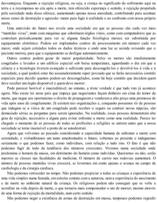 desvantajosa. Enquanto a rejeição religiosa, ou seja, a crença no significado do sofrimento aqui na
terra e a recompensa no céu após a morte, tem oferecido esperança e sentido, a rejeição propalada
pela sociedade nada disso oferece, aumentando apenas nossa ansiedade, contribuindo para acentuar
nosso senso de destruição e agressão: matar para fugir à realidade e ao confronto com nossa própria
morte.
Uma antevisão do futuro nos revela uma sociedade em que as pessoas são cada vez mais
“mantidas vivas”, tanto com máquinas que substituem órgãos vitais, como com computadores que as
controlam periodicamente para ver se alguma função fisiológica merece ser substituída por
equipamento eletrônico. Podem ser implantados centros de processamento em número cada vez
maior, onde sejam coletados todos os dados técnicos e onde uma luz se acenda avisando que o
paciente morreu, para que o equipamento se desligue automaticamente.
Outros centros podem gozar de maior popularidade. Neles os mortos são imediatamente
congelados e levados a um edifício especial sob baixa temperatura, aguardando o dia em que a
ciência e a tecnologia tiverem avançado o suficiente para descongelá-los e devolvê-los à vida e à
sociedade, a qual poderá estar tão assustadoramente super povoada que se farão necessários comitês
especiais para decidir quantos podem ser descongelados, como há hoje comitês que decidem quem
deve receber um órgão disponível e quem deve morrer.
Pode parecer horrível e inacreditável; no entanto, a triste verdade é que tudo isto já acontece
agora. Não existe lei neste país que impeça que negociantes façam dinheiro em cima do temor da
morte, que negue aos oportunistas o direito de propagarem e venderem a alto preço uma promessa de
vida após anos de congelamento. Já existem tais organizações e, conquanto possamos rir de pessoas
que indagam se a viúva de um congelado pode receber o seguro ou contrair novas núpcias, são
demasiado sérias as perguntas para serem ignoradas. Na realidade, essas pessoas demonstram alto
grau de rejeição, necessário a alguns para evitar enfrentar a morte como uma realidade. Parece ter
chegado o momento de as pessoas de todas as profissões e religiões se unirem antes que a nossa
sociedade se torne insensível a ponto de se autodestruir.
Agora que volvemos ao passado considerando a capacidade humana de enfrentar a morte com
serenidade, e vislumbramos um tanto amedrontados o futuro, voltemos ao presente e indaguemos
seriamente o que podemos fazer, como indivíduos, com relação a tudo isto. O fato é que não
podemos fugir de todo da tendência dos números crescentes. Vivemos numa sociedade onde
predomina o homem da massa, em detrimento do homem como indivíduo. Queiramos ou não, serão
maiores as classes nas faculdades de medicina. O número de carros nas rodovias aumentará. O
número de pessoas mantidas vivas crescerá, se levarmos em conta apenas o avanço no campo da
cardiologia e da cirurgia cardíaca.
Não podemos retroceder no tempo. Não podemos propiciar a todas as crianças a experiência de
uma vida simples numa fazenda, em estreito contato com a natureza, nem a experiência do nascimento
e da morte no ambiente natural da criança. Os religiosos podem não conseguir que se volte a
acreditar na vida depois da morte, o que tornaria mais compensador o ato de morrer, mesmo através
de uma forma de rejeição da mortalidade, num certo sentido.
Não podemos negar a existência de armas de destruição em massa, tampouco podemos regredir
 
