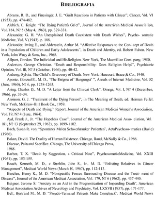 BIBLIOGRAFIA
Abrams, R. D., and Finesinger, J. E. “Guilt Reactions in Patients with Câncer”, Câncer, Vol. VI
(1953), pp. 474-482.
Aldrich, C. Knight. “The Dying Patienfs Grief”, Journal of the American Medicai Associaíion,
Vol. 184, N? 5 (May 4, 1963), pp. 329-331.
Alexander, G. H. “An Unexplained Death Coexistent with Death Wishes”, Psycho- somatic
Medicine, Vol. V (1943), p. 188.
Alexander, Irving E., and Alderstein, Arthur M. “Affective Responses to the Con- cept of Death
in a Population of Children and Early Adolescents”, in Death and Jdentity, ed. Robert Fulton. New
York, John Wuey & Sons, Inc., 1965.
Allport, Gordon. The Individual and HisReligion. New York, The Macmillan Com- pany, 1950.
Anderson, George Christian. “Death and Responsibility: Does Religion Help?”, Psychiatric
Opinion, Vol. III, N? 5 (October, 1966), pp. 40-42.
Anthony, Sylvia. The Child’s Discovery of Death. New York, Harcourt, Brace & Co., 1940.
Aponte, GonzaolE., M. D., “The Enigma of ‘Bangungut’ ”, Annals of Internai Medicine, Vol. 52
(June, 1960), N? 6, pp. 1258-1263.
Aring, Charles D., M. D. “A Letter from the Clinicai Clerk”, Omega, Vol. I, N? 4 (December,
1966), pp. 33-34.
Aronson, G. J. “Treatment of the Dying Person”, in The Meaning of Death, ed. Herman Feifel.
New York, McGraw-Hill Book Co., 1959.
“Aspects of Death and Dying.” Report, Journal of the American Medicai Women’s Associaíion,
Vol. 19, N? 4 (June, 1964).
Ayd, Frank J., Jr. “The Hopeless Case”, Journal of the American Medicai Asso- ciation, Vol.
181, N? 13 (September 29, 1962), pp. 1099-1102.
Bach, Susan R. von. “Spontanes Malen Schwerkranker Patienten”, ActaPsychoso- matica (Basle)
(1966).
Bakan, David. The Duality of Human Existence. Chicago, Rand, McNally & Co., 1966.
Disease, Pain and Sacrifice. Chicago, The University of Chicago Press,
1968.
Barber, T. X. “Death by Suggestion, a Criticai Note”, PsychosomaticMedicine, Vol. XXIII
(1961), pp. 153-155.
Beach, Kenneth, M. D., e Strehlin, John S., Jr., M. D. “Enlisting Relatives in Câncer
Management”, Medicai World News (March 10, 1967), pp. 112-113.
Beecher, Henry K., M. D. “Nonspecific Forces Surrounding Disease and the Treat- ment of
Disease”, Journal of the American Medicai Association, Vol. 179, N? 6 (1962), pp. 437-440.
Beigner, Jerome S. “Anxiety as an Aid in the Prognostication of Impending Death”, American
Medicai Association Archives of Neurology and Psychiatry, Vol. LXXVII (1957), pp. 171-177.
Bell, Bertrand M., M. D. “Pseudo-Terminal Patients Make Comeback”. Medicai World News
 