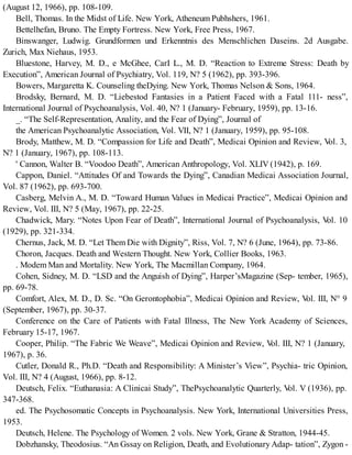 (August 12, 1966), pp. 108-109.
Bell, Thomas. In the Midst of Life. New York, Atheneum Pubhshers, 1961.
Bettelhefan, Bruno. The Empty Fortress. New York, Free Press, 1967.
Binswanger, Ludwig. Grundformen und Erkenntnis des Menschlichen Daseins. 2d Ausgabe.
Zurich, Max Niehaus, 1953.
Bluestone, Harvey, M. D., e McGhee, CarI L., M. D. “Reaction to Extreme Stress: Death by
Execution”, American Journal of Psychiatry, Vol. 119, N? 5 (1962), pp. 393-396.
Bowers, Margaretta K. Counseling theDying. New York, Thomas Nelson & Sons, 1964.
Brodsky, Bernard, M. D. “Liebestod Fantasies in a Patient Faced with a Fatal 111- ness”,
International Journal of Psychoanalysis, Vol. 40, N? 1 (January- February, 1959), pp. 13-16.
_. “The Self-Representation, Anality, and the Fear of Dying”, Journal of
the American Psychoanalytic Association, Vol. VII, N? 1 (January, 1959), pp. 95-108.
Brody, Matthew, M. D. “Compassion for Life and Death”, Medicai Opinion and Review, Vol. 3,
N? 1 (January, 1967), pp. 108-113.
' Cannon, Walter B. “Voodoo Death”, American Anthropology, Vol. XLIV (1942), p. 169.
Cappon, Daniel. “Attitudes Of and Towards the Dying”, Canadian Medicai Association Journal,
Vol. 87 (1962), pp. 693-700.
Casberg, Melvin A., M. D. “Toward Human Values in Medicai Practice”, Medicai Opinion and
Review, Vol. III, N? 5 (May, 1967), pp. 22-25.
Chadwick, Mary. “Notes Upon Fear of Death”, International Journal of Psychoanalysis, Vol. 10
(1929), pp. 321-334.
Chernus, Jack, M. D. “Let Them Die with Dignity”, Riss, Vol. 7, N? 6 (June, 1964), pp. 73-86.
Choron, Jacques. Death and Western Thought. New York, Collier Books, 1963.
. Modem Man and Mortality. New York, The Macmillan Company, 1964.
Cohen, Sidney, M. D. “LSD and the Anguish of Dying”, Harper’sMagazine (Sep- tember, 1965),
pp. 69-78.
Comfort, Alex, M. D., D. Sc. “On Gerontophobia”, Medicai Opinion and Review, Vol. III, N° 9
(September, 1967), pp. 30-37.
Conference on the Care of Patients with Fatal Illness, The New York Academy of Sciences,
February 15-17, 1967.
Cooper, Philip. “The Fabric We Weave”, Medicai Opinion and Review, Vol. III, N? 1 (January,
1967), p. 36.
Cutler, Donald R., Ph.D. “Death and Responsibility: A Minister’s View”, Psychia- tric Opinion,
Vol. III, N? 4 (August, 1966), pp. 8-12.
Deutsch, Felix. “Euthanasia: A Clinicai Study”, ThePsychoanalytic Quarterly, Vol. V (1936), pp.
347-368.
ed. The Psychosomatic Concepts in Psychoanalysis. New York, International Universities Press,
1953.
Deutsch, Helene. The Psychology of Women. 2 vols. New York, Grane & Stratton, 1944-45.
Dobzhansky, Theodosius. “An Gssay on Religion, Death, and Evolutionary Adap- tation”, Zygon -
 