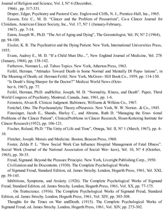 Journal of Religion and Science, Vol. I, N? 4 (December,
1966) , pp. 317-331.
Draper, Edgar, Psychiatry and Pastoral Care. Englewood Cliffs, N. J., Prentice-Hall, Inc., 1965.
Easson, Eric C., M. D. “Câncer and the Problem of Pessurrism”, Ca-a Câncer Journal for
Clinidans, American Câncer Society, Inc., Vol. 17, N? 1 (January-February,
1967) , pp. 7-14.
Eaton, Joseph W., Ph.D. “The Art of Aging and Dying”, The Gerontologist, Vol. IV, N? 2 (1964),
pp. 94-100.
Eissler, K. R. The Psychiatrist and the Dying Patient. New York, International Universities Press,
1955.
Evans, Audrey E., M. D. “If a Child Must Die...”, New Engktnd Journal of Medicine, Vol. 278
(January, 1968), pp. 138-142.
Farberow, Norman L., ed. Taboo Topics. New York, Atherton Press, 1963.
Feifel, Herman. “Attitudes Toward Death in Some Normal and Mentally Dl Popu- lations”, in
The Meaning of Death, ed. Herman Feifel. New York, McGraw- Hill Book Co., 1959, pp. 114-130.
“Is Death’s Sting Sharper for the Doctor?” Medicai World News (Octo-
ber 6, 1967), pp. 77.
Feifel, Herman, Ph.D. andHeller, Joseph, M. D. “Normality, IUness, and Death”. Paper, Third
World Congress of Psychiatry, Montreal, Canada, June, 1961, pp. 1-6.
Feinstein, Alvan R. Clinicai Judgment. Baltimore, Williams & Wilkins Co., 1967.
Fenichel, Otto. The Psychoanalytic Theory ofNeurosis. New York, W. W. Norton . & Co., 1945.
Finesinger, Jacob E., Shands, Harley C., and Abrams, Ruth D. “Managing the Erao- tional
Problems of the Câncer Patient”, ClinicaiProblems in Câncer Research, Sloan-Kettering Institute for
Câncer Research (1952), pp. 106-121.
Fischer, Roland, Ph.D. “The Unity of Life and Time”, Omega, Vol. II, N? 1 (March, 1967), pp. 4-
10.
Fletcher, Joseph. Morais and Medicine. Boston, Beacon Press, 1960.
Foster, Zelda P. L. “How Social Work Can Influence Hospital Management of Fatal Dlness”.
Social Work (Journal of the National Association of Social Wor- kers), Vol. 10, N? 4 (October,
1965), pp. 30-35.
Freud, Sigmund. Beyond the Pleasure Principie. New York, Liveright Publishing Corp., 1950.
Civilization and Its Discontents. (1930). The Complete Psychological Works
of Sigmund Freud, Standard Edition, ed. James Strechy. London, Hogarth Press, 1961, Vol. XXI,
pp. 59-145.
Inhibitions, Symptoms, and Aroáety. (1926). The Complete Psychological Works of Sigmund
Freud, Standard Edition, ed. James Strechy. London, Hogarth Press, 1961, Vol. XX, pp. 77-175.
. On Trattscience. (1916). The Complete Psychological Works of Sigmund Preud, Standard
Edition, ed. James Strechy. London, Hogarth Press, 1961, Vol. XIV, pp. 303-308.
Thoughts for the Times on War andDeath. (1915). The Complete Psychological Works of
Sigmund Freud, ed. James Strechy. London, Hogarth Press, 1961, Vol. XIV, pp. 273-302.
 