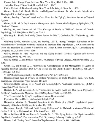 Fromm, Erich. Escape From Freedom. New York, Henry Holt & Co., 1941.
. Man For Himself. New York, Henry Holt & Co., 1947.
Fulton, Robert, ed. Death andIdentity. New York, John Wiley & Sons, Inc., 1966.
Games, Renford G. Death, Denial, andReligiousCommitment. D. Min. thesis, Mead- ville
Theological School (Chicago), 1968.
Gamer, Fradley. “Doctors’ Need to Care More for the Dying”, American Journal of Mental
Hygiene.
Gamer, H. H., M. D. Psychosomatic Management of the Patient with Malignancy, Springfield, Dl.,
Charles C. Thomas.
Gartley, W., and Bemasconi, M. “The Concept of Death in Children”, Journal of Genetic
Psychology, Vol. 110 (March, 1967), pp. 71-85.
Ginsberg, R. “Should the Elderly Câncer Patient Be Told?”, Ceriatrics, Vol. IV (1949), pp. 101-
107.
Ginsparg, Sylvia, Moriarty, Alice, and Murphy, Lois B. “Young Teenagers’ Responses to the
Assassination of President Kennedy: Relation to Previous Life Experiences”, in Children and the
Death of a President, ed. Martha W olfenstein and Gilbert Kliman. Garden City, N. Y., Doubleday &
Company, Inc., An- chor Books, 1966.
Glaser, Barney G. “The Physician and the Dying Patient”, Medicai Opinion and Review
(December, 1965), pp. 108-114.
Glaser, Barney G., and Strauss, Anselm L. Awareness of Dying. Chicago, Aldine Publishing Co.,
1965.
Green, M., and Solnit, A. J. “Pshychologic Considerations in the Management of Deaths on
Pediatric Hospital Services”, Part 1, “The Doctor and the Child’s Family”, Pediatrics, Vol. XXIV
(1959), pp. 106-112.
“The Pediatric Management of the Dying Child”, Part 2, “The Child’s
Reaction (vica) Fear of Dying”, in Modem Perspectives in Child Develop- ment. New York,
International Universities Press, Inc., pp. 217-228.
Grollman, Rabbi Earl A., D. D. “Death and Responsibility”, Psychiatric Opinion, Vol. III, N? 6
(December, 1966), pp. 36-38.
Hackett, T. P., and Weisman, A. D. “Predilection to Death: Death and Dyuig as a Psychiatric
Problem”, Psychosomatic Medicine, Vol. 23 (May-June, 1961); pp. 232-256.
“The Treatment of the Dying”. Unpublished paper, Department of
Psychiâtry, Harvard University Medicai School, 1962.
Hamovich, Maurice B. “Parental Reactions to the Death of a Child”. Unpublished paper,
University of Southern Califórnia, September 19, 1962.
Haroutunia, Joseph. “Life and Death Among Fellowman”, in TheModern Vision of Death, ed.
Nathan A. Scott, Jr. Richmond, Va., John Knox Press, 1967.
Hicks, William, M. D, and Robert S. Daniels, M. D. “The Dying Patient, His Physician and the
Psychiatric Consultant”, Psychosomatics, Vol. IX (January- February, 1968), pp. 47-52.
Hinton, J. M. “Facing Death”, Journal of Psychosomatic Research, Vol. 10 (1966),
 